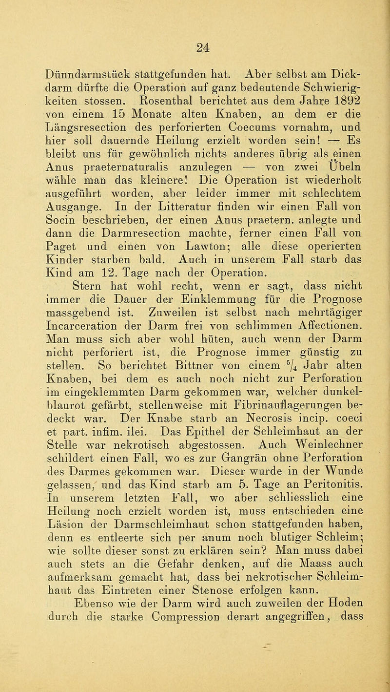 Dünndarmstück stattgefunden hat. Aber selbst am Dick- darm dürfte die Operation auf ganz bedeutende Schwierig- keiten stossen. Rosenthal berichtet aus dem Jahre 1892 von einem 15 Monate alten Knaben, an dem er die Längsresection des perforierten Coecums vornahm, und hier soll dauernde Heilung erzielt worden sein! — Es bleibt uns für gewöhnlich nichts anderes übrig als einen Anus praeternaturalis anzulegen — von zwei Übeln wähle man das kleinere! Die Operation ist wiederholt ausgeführt worden, aber leider immer mit schlechtem Ausgange. In der Litteratur finden wir einen Fall von Socin beschrieben, der einen Anus praetern. anlegte und dann die Darmresection machte, ferner einen Fall von Paget und einen von Lawton; alle diese operierten Kinder starben bald. Auch in unserem Fall starb das Kind am 12. Tage nach der Operation. Stern hat wohl recht, wenn er sagt, dass nicht immer die Dauer der Einklemmung für die Prognose massgebend ist. Zuweilen ist selbst nach mehrtägiger Incarceration der Darm frei von schlimmen Affectionen. Man muss sich aber wohl hüten, auch wenn der Darm nicht perforiert ist, die Prognose immer günstig zu stellen. So berichtet Bittner von einem 5/4 Jahr alten Knaben, bei dem es auch noch nicht zur Perforation im eingeklemmten Darm gekommen war, welcher dunkel- blaurot gefärbt, stellenweise mit Fibrinauflagerungen be- deckt war. Der Knabe starb an Necrosis incip. coeci et part. infim. ilei. Das Epithel der Schleimhaut an der Stelle war nekrotisch abgestossen. Auch Weinlechner schildert einen Fall, wo es zur Gangrän ohne Perforation des Darmes gekommen war. Dieser wurde in der Wunde gelassen, und das Kind starb am 5. Tage an Peritonitis. In unserem letzten Fall, wo aber schliesslich eine Heilung noch erzielt worden ist, muss entschieden eine Läsion der Darmschleimhaut schon stattgefunden haben, denn es entleerte sich per anum noch blutiger Schleim; wie sollte dieser sonst zu erklären sein? Man muss dabei auch stets an die Gefahr denken, auf die Maass auch aufmerksam gemacht hat, dass bei nekrotischer Schleim- haut das Eintreten einer Stenose erfolgen kann. Ebenso wie der Darm wird auch zuweilen der Hoden durch die starke Compression derart angegriffen, dass