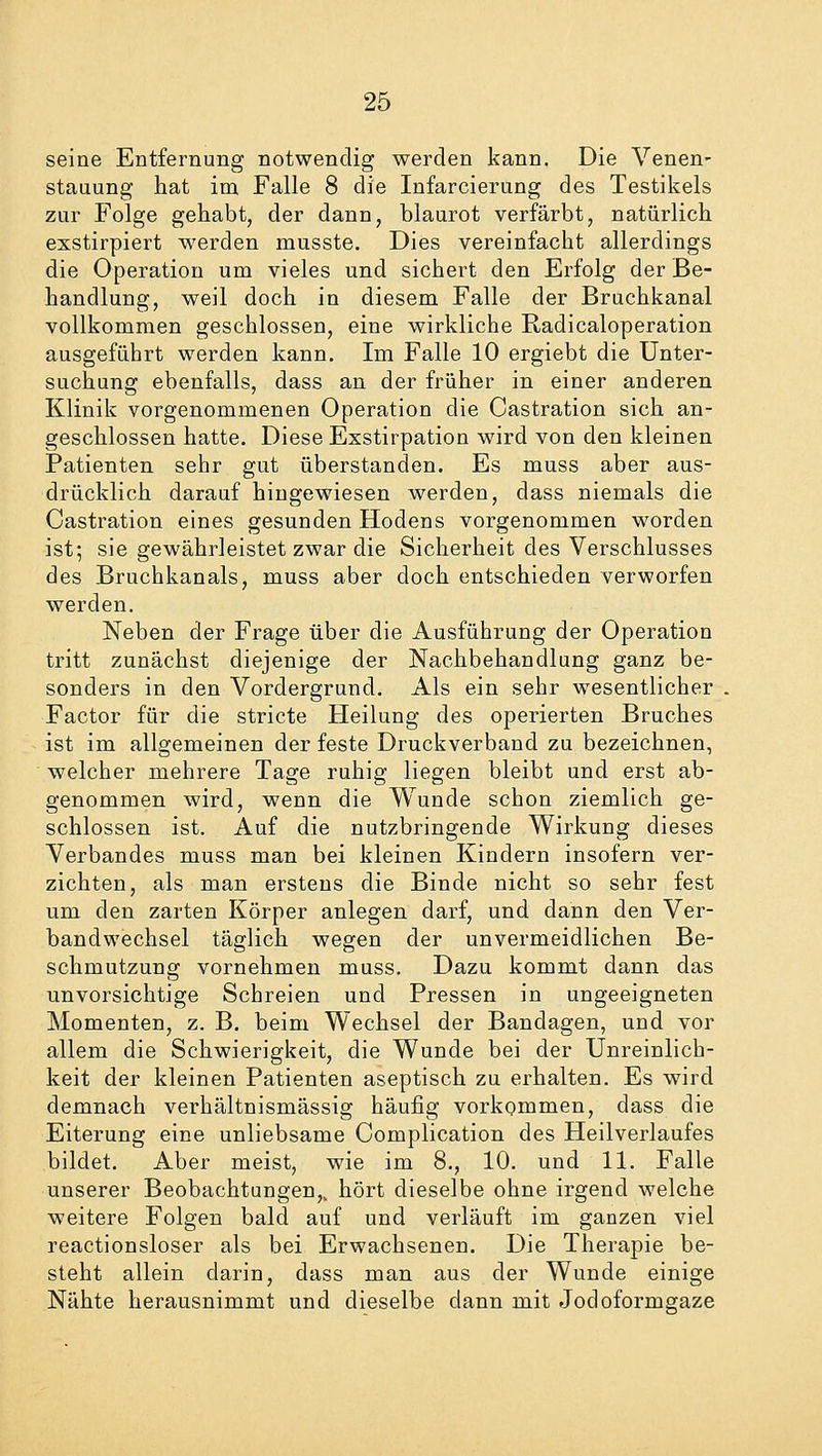 seine Entfernung notwendig werden kann. Die Venen- stauung hat im Falle 8 die Infarcierung des Testikels zur Folge gehabt, der dann, blaurot verfärbt, natürlich exstirpiert werden musste. Dies vereinfacht allerdings die Operation um vieles und sichert den Erfolg der Be- handlung, weil doch in diesem Falle der Bruchkanal vollkommen geschlossen, eine wirkliche Radicaloperation ausgeführt werden kann. Im Falle 10 ergiebt die Unter- suchung ebenfalls, dass an der früher in einer anderen Klinik vorgenommenen Operation die Castration sich an- geschlossen hatte. Diese Exstirpation wird von den kleinen Patienten sehr gut überstanden. Es muss aber aus- drücklich darauf hingewiesen werden, dass niemals die Castration eines gesunden Hodens vorgenommen worden ist; sie gewährleistet zwar die Sicherheit des Verschlusses des Bruchkanals, muss aber doch entschieden verworfen werden. Neben der Frage über die Ausführung der Operation tritt zunächst diejenige der Nachbehandlung ganz be- sonders in den Vordergrund. Als ein sehr wesentlicher Factor für die stricte Heilung des operierten Bruches ist im allgemeinen der feste Druckverband zu bezeichnen, welcher mehrere Tage ruhig liegen bleibt und erst ab- genommen wird, wenn die Wunde schon ziemlich ge- schlossen ist. Auf die nutzbringende Wirkung dieses Verbandes muss man bei kleinen Kindern insofern ver- zichten, als man erstens die Binde nicht so sehr fest um den zarten Körper anlegen darf, und dann den Ver- bandwechsel täglich wegen der unvermeidlichen Be- schmutzung vornehmen muss. Dazu kommt dann das unvorsichtige Schreien und Pressen in ungeeigneten Momenten, z. B. beim Wechsel der Bandagen, und vor allem die Schwierigkeit, die Wunde bei der Unreinlich- keit der kleinen Patienten aseptisch zu erhalten. Es wird demnach verhältnismässig häufig vorkommen, dass die Eiterung eine unliebsame Complication des Heilverlaufes bildet. Aber meist, wie im 8., 10. und 11. Falle unserer Beobachtungen,, hört dieselbe ohne irgend welche weitere Folgen bald auf und verläuft im ganzen viel reactionsloser als bei Erwachsenen. Die Therapie be- steht allein darin, dass man aus der Wunde einige Nähte herausnimmt und dieselbe dann mit Jodoformgaze