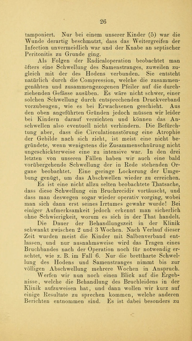 tamponiert. Nur bei einem unserer Kinder (5) war die Wunde derartig beschmutzt, dass das Weitergreifen der Infection unvermeidlich war und der Knabe an septischer Peritonitis zu Grunde ging. Als Folgen der Radicaloperation beobachtet man öfters eine Schwellung des Samenstranges, zuweilen zu- gleich mit der des Hodens verbunden. Sie entsteht natürlich durch die Compression, welche die zusammen- genähten und zusammengezogenen Pfeiler auf die durch- ziehenden Gefässe ausüben. Es wäre nicht schwer, einer solchen Schwellung durch entsprechenden Druckverband vorzubeugen, wie es bei Erwachsenen geschieht. Aus den oben angeführten Gründen jedoch müssen wir leider bei Kindern darauf verzichten und können das An- schwellen also eventuell nicht verhindern. Die Befürch- tung aber, dass die Circulationsstörung eine Atrophie der Gebilde nach sich zieht, ist meist eine nicht be- gründete, wenn wenigstens die Zusammenschnürung nicht ungeschickterweise eine zu intensive war. In den drei letzten von unseren Fällen haben wir auch eine bald vorübergehende Schwellung der in Rede stehenden Or- gane beobachtet. Eine geringe Lockerung der Umge- bung genügt, um das Abschwellen wieder zu erreichen. Es ist eine nicht allzu selten beobachtete Xhatsache, dass diese Schwellung ein Bruchrecidiv vortäuscht, und dass man deswegen sogar wieder operativ vorging, wobei man sich dann erst seines Irrtumes gewahr wurde! Bei einiger Aufmerksamkeit jedoch erkennt man sicherlich ohne Schwierigkeit, worum es sich in der That handelt. Die Dauer der Behandlungszeit in der Klinik schwankt zwischen 2 und 3 Wochen. Nach Verlauf dieser Zeit wurden meist die Kinder mit Salbenverband ent- lassen, und nur ausnahmsweise wird das Tragen eines Bruchbandes nach der Operation noch für notwendig er- achtet, wie z. B. im Fall 6. Nur die brettharte Schwel- lung des Hodens und Samenstranges nimmt bis zur völligen Abschwellung mehrere Wochen in Anspruch. Werfen wir nun noch einen Blick auf die Ergeb- nisse, welche die Behandlung des Bruchleidens in der Klinik aufzuweisen hat, und dann wollen wir kurz auf einige Resultate zu sprechen kommen, welche anderen Berichten entnommen sind. Es ist dabei besonders zu