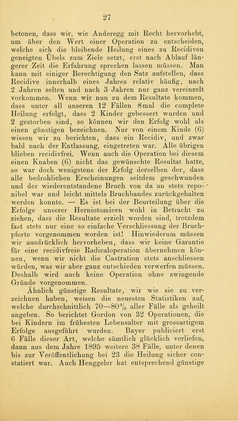 betonen, dass wir, wie Anderegg mit Recht hervorhebt, um über den Wert einer Operation zu entscheiden, welche sich die bleibende Heilung eines zu Recidiven geneigten Übels zum Ziele setzt, erst nach Ablauf län- gerer Zeit die Erfahrung sprechen lassen müssen. Man kann mit einiger Berechtigung den Satz aufstellen, dass Recidive innerhalb eines Jahres relativ häufig, nach 2 Jahren selten und nach 3 Jahren nur ganz vereinzelt vorkommen. Wenn wir nun zu dem Resultate kommen, dass unter all unseren 12 Fällen 8mal die complete Heilung erfolgt, dass 2 Kinder gebessert wurden und 2 gestorben sind, so können wir den Erfolg wohl als einen günstigen bezeichnen. Nur von einem Kinde (6) wissen wir zu berichten, dass ein Recidiv, und zwar bald nach der Entlassung, eingetreten war. Alle übrigen blieben recidivfrei. Wenn auch die Operation bei diesem einen Knaben (6) nicht das gewünschte Resultat hatte, so war doch wenigstens der Erfolg derselben der, dass alle bedrohlichen Erscheinungen seitdem geschwunden und der wiederentstandene Bruch von da an stets repo- nibel war und leicht mittels Bruchbandes zurückgehalten werden konnte. — Es ist bei der Beurteilung über die Erfolge unserer Herniotomieen wohl in Betracht zu ziehen, dass die Resultate erzielt worden sind, trotzdem fast stets nur eine so einfache Verschliessung der Bruch- pforte vorgenommen worden ist! Hinwiederum müssen wir ausdrücklich hervorheben, dass wir keine Garantie für eine recidivfreie Radicaloperation übernehmen kön- nen, wenn wir nicht die Castration stets anschliessen würden, was wir aber ganz entschieden verwerfen müssen. Deshalb wird auch keine Operation ohne zwingende Gründe vorgenommen. Ähnlich günstige Resultate, wir wie sie zu ver- zeichnen haben, weisen die neuesten Statistiken auf, welche durchschnittlich 70—80°/0 aller Fälle als geheilt angeben. So berichtet Gordon von 32 Operationen, die bei Kindern im frühesten Lebensalter mit grossartigem Erfolge ausgeführt wurden. Bayer publiciert erst 6 Fälle dieser Art, welche sämtlich glücklich verliefen, dann aus dem Jahre 1895 weitere 38 Fälle, unter denen bis zur Veröffentlichung bei 23 die Heilung sicher con- statiert war. Auch Henggeler hat entsprechend günstige