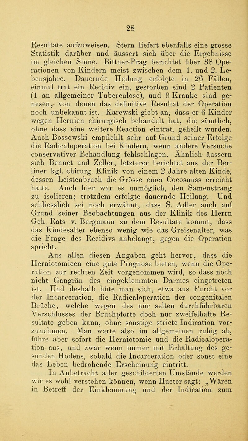 Resultate aufzuweisen. Stern liefert ebenfalls eine grosse Statistik darüber und äussert sich über die Ergebnisse im gleichen. Sinne. Bittner-Prag berichtet über 38 Ope- rationen von Kindern meist zwischen dem 1. und 2. Le- bensjahre. Dauernde Heilung erfolgte in 26 Fällen, einmal trat ein Recidiv ein, gestorben sind 2 Patienten (1 an allgemeiner Tuberculose), und 9 Kranke sind ge- nesen,- von denen das definitive Resultat der Operation noch unbekannt ist. Karewski giebt an, dass er 6 Kinder wegen Hernien chirurgisch behandelt hat, die sämtlich, ohne dass eine weitere Reaction eintrat, geheilt wurden. Auch Bossowski empfiehlt sehr auf Grund seiner Erfolge die Radicaloperation bei Kindern, wenn andere Versuche conservativer Behandlung fehlschlagen. Ahnlich äussern sich Bennet und Zeller, letzterer berichtet aus der Ber- liner kgl. chirurg. Klinik von einem 2 Jahre alten Kinde, dessen Leistenbruch die Grösse einer Cocosnuss erreicht hatte. Auch hier war es unmöglich, den Samenstrang zu isolieren; trotzdem erfolgte dauernde Heilung. Und schliesslich sei noch erwähnt, dass S. Adler auch auf Grund seiner Beobachtungen aus der Klinik des Herrn Geh. Rats v. Bergmann zu dem Resultate kommt, dass das Kindesalter ebenso wenig wie das Greisenalter, was die Frage des Recidivs anbelangt, gegen die Operation spricht. Aus allen diesen Angaben geht hervor, dass die Herniotomieen eine gute Prognose bieten, wenn die Ope- ration zur rechten Zeit vorgenommen wird, so dass noch nicht Gangrän des eingeklemmten Darmes eingetreten ist. Und deshalb hüte man sich, etwa aus Furcht vor der Incarceration, die Radicaloperation der congenitalen Brüche, welche wegen des nur selten durchführbaren Verschlusses der Bruchpforte doch nur zweifelhafte Re- sultate geben kann, ohne sonstige stricte Indication vor- zunehmen. Man warte also im allgemeinen ruhig ab, führe aber sofort die Herniotomie und die Radicalopera- tion aus, und zwar wenn immer mit Erhaltung des ge- sunden Hodens, sobald die Incarceration oder sonst eine das Leben bedrohende Erscheinung eintritt. In Anbetracht aller geschilderten Umstände werden wir es wohl verstehen können, wenn Hueter sagt: „Wären in Betreff der Einklemmung und der Indication zum
