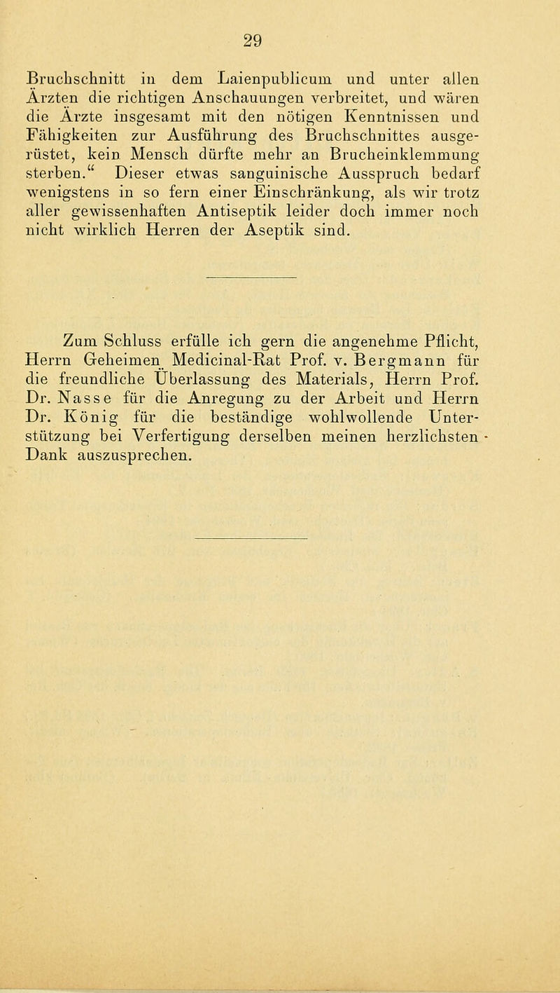 Bruchschnitt in dem Laienpublicum und unter allen Ärzten die richtigen Anschauungen verbreitet, und wären die Arzte insgesamt mit den nötigen Kenntnissen und Fähigkeiten zur Ausführung des Bruchschnittes ausge- rüstet, kein Mensch dürfte mehr an Brucheinklemmung sterben. Dieser etwas sanguinische Ausspruch bedarf wenigstens in so fern einer Einschränkung, als wir trotz aller gewissenhaften Antiseptik leider doch immer noch nicht wirklich Herren der Aseptik sind. Zum Schluss erfülle ich gern die angenehme Pflicht, Herrn Geheimen Medicinal-Rat Prof. v. Bergmann für die freundliche Überlassung des Materials, Herrn Prof. Dr. Nasse für die Anregung zu der Arbeit und Herrn Dr. König für die beständige wohlwollende Unter- stützung bei Verfertigung derselben meinen herzlichsten Dank auszusprechen.