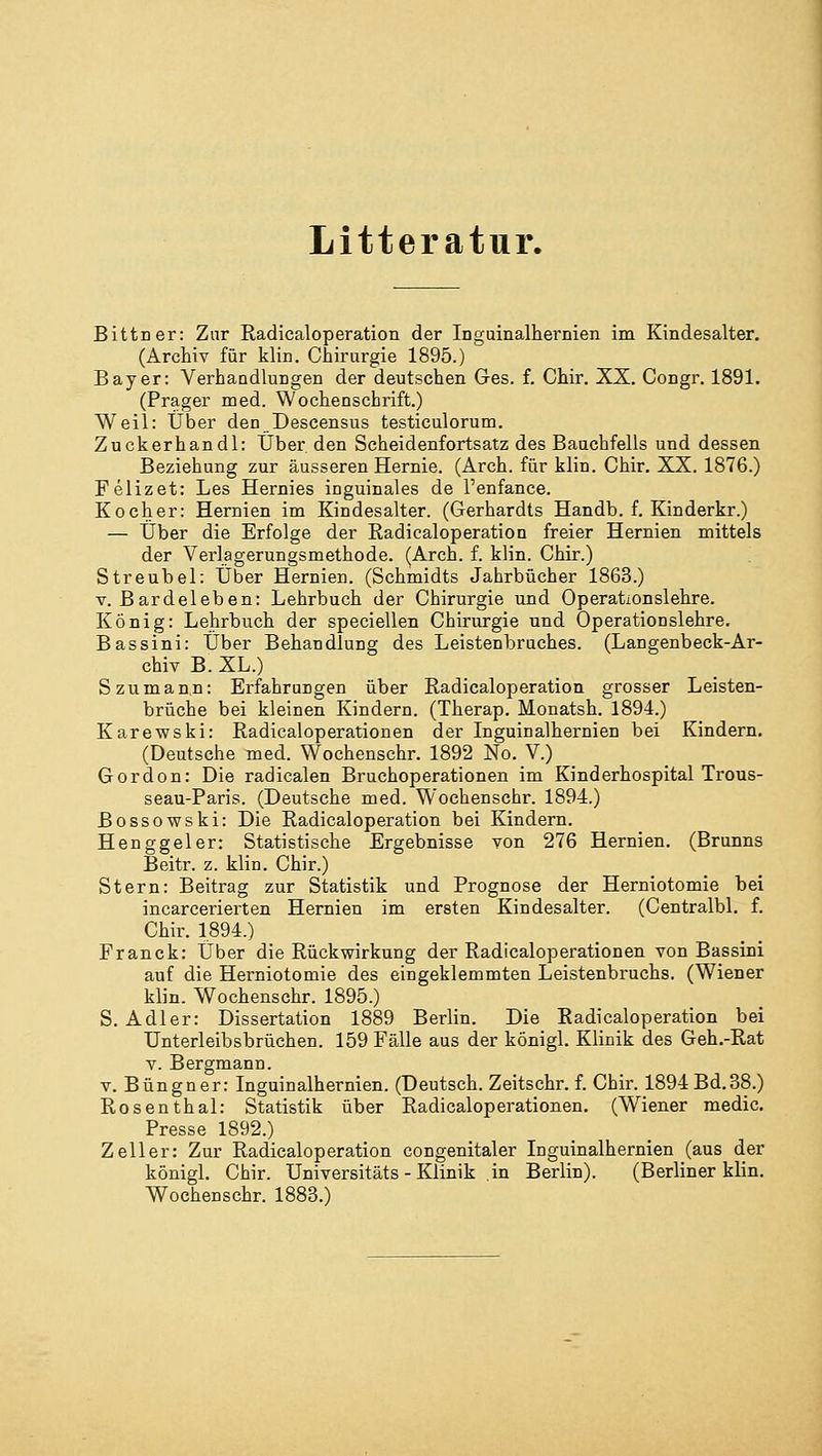 Litteratur. Bittner: Zur Radicaloperation der Inguinalhernien im Kindesalter. (Archiv für klin. Chirurgie 1895.) Bayer: Verhandlungen der deutschen Ges. f. Chir. XX. Congr. 1891. (Prager med. Wochenschrift.) Weil: Über den Descensus testiculorum. Zuckerhandl: Über den Scheidenfortsatz des Bauchfells und dessen Beziehung zur äusseren Hernie. (Arch. für klin. Chir. XX. 1876.) Felizet: Les Hernies inguinales de l'enfance. Kocher: Hernien im Kindesalter. (Gerhardts Handb. f. Kinderkr.) — Über die Erfolge der Radicaloperation freier Hernien mittels der Verlagerungsmethode. (Arch. f. klin. Chir.) Streubel: Über Hernien. (Schmidts Jahrbücher 1863.) v. Bardeleben: Lehrbuch der Chirurgie und Operationslehre. König: Lehrbuch der specieilen Chirurgie und Operationslehre. Bassini: Über Behandlung des Leistenbruches. (Langenbeck-Ar- chiv B. XL.) Szumann: Erfahrungen über Radicaloperation grosser Leisten- brüche bei kleinen Kindern. (Therap. Monatsh. 1894.) Karewski: Radicaloperationen der Inguinalhernien bei Kindern. (Deutsehe med. Wochenschr. 1892 No. V.) Gordon: Die radicalen Bruchoperationen im Kinderhospital Trous- seau-Paris. (Deutsche med. Wochenschr. 1894.) ßossowski: Die Radicaloperation bei Kindern. Henggeler: Statistische Ergebnisse von 276 Hernien. (Brunns Beitr. z. klin. Chir.) Stern: Beitrag zur Statistik und Prognose der Herniotomie bei incarcerierten Hernien im ersten Kindesalter. (Centralbl. f. Chir. 1894.) Franck: Über die Rückwirkung der Radicaloperationen von Bassini auf die Herniotomie des eingeklemmten Leistenbruchs. (Wiener klin. Wochenschr. 1895.) S.Adler: Dissertation 1889 Berlin. Die Radicaloperation bei Unterleibsbrüchen. 159 Fälle aus der königl. Klinik des Geh.-Rat v. Bergmann, v. Büngner: Inguinalhernien. (Deutsch. Zeitschr. f. Chir. 1894 Bd. 38.) Rosenthal: Statistik über Radicaloperationen. (Wiener medic. Presse 1892.) Zeller: Zur Radicaloperation congenitaler Inguinalhernien (aus der königl. Chir. Universitäts-Klinik in Berlin). (Berliner klin. Wochenschr. 1883.)