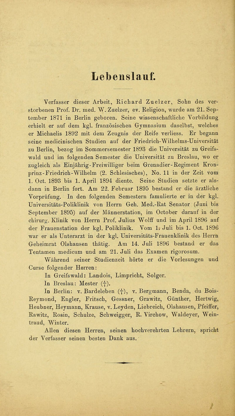 Lebenslauf. Verfasser dieser Arbeit, Richard Zuelzer, Sohn des ver- storbenen Prof. Dr. med. W. Zuelzer, ev. Religion, wurde am 21. Sep- tember 1871 in Berlin geboren. Seine wissenschaftliche Vorbildung erhielt er auf dem kgl. französischen Gymnasium daselbst, welches er Michaelis 1892 mit dem Zeugnis der Reife verliess. Er begann seine medicinischen Studien auf der Friedrich-Wilhelms-Universität zu Berlin, bezog im Sommersemester 1893 die Universität zu Greifs- wald und im folgenden Semester die Universität zu Breslau, wo er zugleich als Einjährig-Freiwilliger beim Grenadier-Regiment Kron- prinz-Friedrich-Wilhelm (2. Schlesisches), No. 11 in der Zeit vom 1. Oct. 1893 bis 1. April 1894 diente. Seine Studien setzte er als- dann in Berlin fort. Am 22. Februar 1895 bestand er die ärztliche Vorprüfung. In den folgenden Semestern famulierte er in der kgl. Universitäts-Poliklinik von Herrn Geh. Med.-Rat Senator (Juni bis September 1895) auf der Männerstation, im October darauf in der chirurg. Klinik von Herrn Prof. Julius Wolff und im April 1896 auf der Frauenstation der kgl. Poliklinik. Vom 1. Juli bis 1. Oct. 1896 war er als Unterarzt in der kgl. Universitäts-Frauenklinik des Herrn Geheimrat Olshausen thätig. Am 14. Juli 1896 bestand er das Tentamen medicum und am 21. Juli das Examen rigorosum. Während seiner Studienzeit hörte er die Vorlesungen und Curse folgender Herren: In Greifswald: Landois, Limpricht, Solger. In Breslau: Mester (-j-). In Berlin: v. Bardeleben (-}-), v. Bergmann, Benda, du Bois- Reymond, Engler, Fritscb, Gessner, Grawitz, Günther, Hertwig, Heubner, Heymann, Krause, v. Leyden, Liebreich, Olshausen, Pfeiffer, Rawitz, Rosin, Schulze, Schweigger, R. Virchow, Waldeyer, Wein- traud, Winter. Allen diesen Herren, seinen hochverehrten Lehrern, spricht der Verfasser seinen besten Dank aus. •