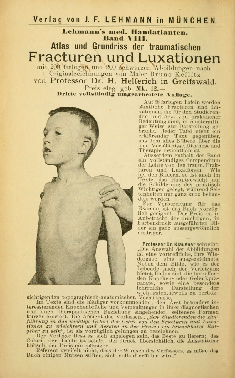 Lehmann'* med. Handatlanten. Band VIII. Atlas und Grundriss der traumatischen Fracturen und Luxationen mit 200 farbigen und 200 schwarzen 'Abbildungen nach Originalzeichnungen von Maler Bruno Keilitz von Professor Dr. H. Helferich in Greifswald. Preis eleg. geb. Mk. 12.— I>ritte vollständig umgearbeitete Auflage. Auf 68 farbigen Tafeln werden sämtliche Fracturen und Lu- xationen, die für den Studieren- den und Arzt von praktischer Bedeutung sind, in mustergilti- ger Weise zur Darstellung ge- bracht. Jeder Tafel steht ein erklärender Text gegenüber, aus dem alles Nähere über die anat. Verhältnisse, Diagnose und Therapie ersichtlich ist. Ausserdem enthält der Band ein vollständiges Compendium der Lehre von den träum. Frak- turen und Luxationen. Wie bei den Bildern, so ist auch im Texte das Hauptgewicht auf die Schilderung des praktisch Wichtigen gelegt, während Sel- tenheiten nur ganz kurz behan- delt werden. Zur Vorbereitung für das Examen isp das Buch vorzüg- lich geeignet. Der Preis ist in Anbetracht der prächtigen, in Farbendruck ausgeführten Bil- der ein ganz aussergewöhnlich niedriger. Professor Dr. Klausner schreibt: „Die Auswahl der Abbildungen ist eine vortreffliche, ihre Wie- dergabe eine ausgezeichnete. Neben dem Bilde, wie es der Lebende nach der Verletzung bietet, finden sich die betreffen- den Knochen- oder (Jelenkprä- parate, sowie eine besonders lehrreiche Darstellung der wichtigsten, jeweils zu berück- sichtigenden topographisch-anatomischen Verhältnisse. Im Texte sind die häufiger vorkommenden, den Arzt besonders in- teressierenden Knochenbrüche und Verrenkungen in ihrer diagnostischen und auch therapeutischen Beziehung eingehender, seltenere Formen kürzer erörtert. Die Absicht des Verfassers, „den Studierenden die Ein- führung in das wichtige Gebiet der Lehre von den Fracturen und Luxa- tionen zu erleichtern und Aerzten in der Praxis ein brauchbarer Rat- geber zu sein, ist als vorzüglich gelungen zu bezeichnen. Der Verleger liess es sich angelegen sein, das Beste zu liefern; das Colorit der Tafeln ist schön, der Druck übersichtlich, die Ausstattung hübsch, der Preis ein massiger. Referent zweifelt nicht, dass der Wunsch des Verfassers, es möge das Buch einigen Nutzen stiften, sich vollauf erfüllen wird.