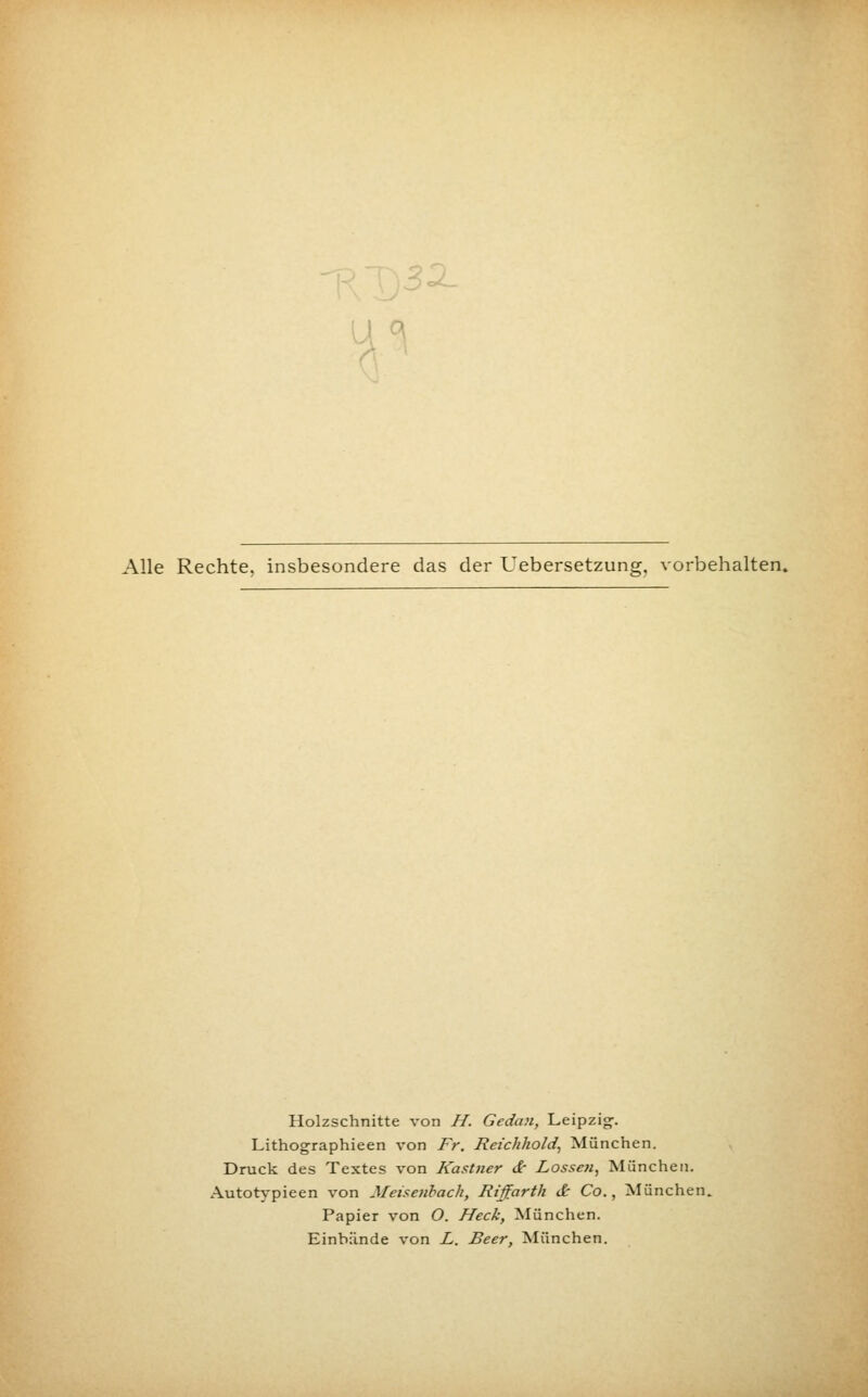 Alle Rechte, insbesondere das der Uebersetzung. vorbehalten. Holzschnitte von H. Gedan, Leipzig. Lithographieen von Fr. Reichhold, München. Druck des Textes von Kastner dr Lossen, München. Autotypieen von Meisenback, Riffarth & Co., München. Papier von O. Heck, München. Einbände von L. Beer, München.