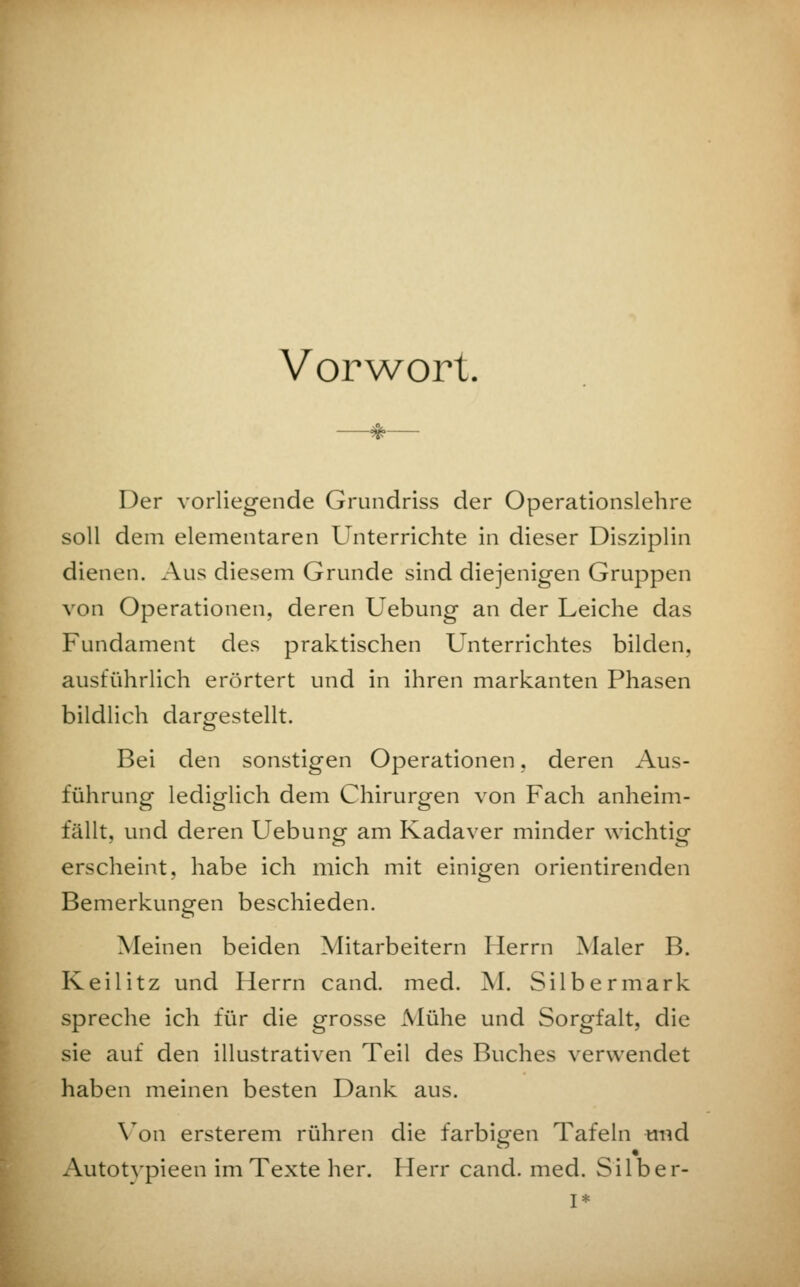 Vorwort. Der vorliegende Grundriss der Operationslehre soll dem elementaren Unterrichte in dieser Disziplin dienen. Aus diesem Grunde sind diejenigen Gruppen von Operationen, deren Uebung an der Leiche das Fundament des praktischen Unterrichtes bilden, ausführlich erörtert und in ihren markanten Phasen bildlich dargestellt. Bei den sonstigen Operationen, deren Aus- führung lediglich dem Chirurgen von Fach anheim- fällt, und deren Uebung am Kadaver minder wichtig erscheint, habe ich mich mit einigen orientirenden Bemerkungen beschieden. Meinen beiden Mitarbeitern Herrn Maler B. Keilitz und Herrn cand. med. M. Silbermark spreche ich für die grosse Mühe und Sorgfalt, die sie auf den illustrativen Teil des Buches verwendet haben meinen besten Dank aus. Von ersterem rühren die farbigen Tafeln und Autotvpieen im Texte her. Herr cand. med. Silber- I*