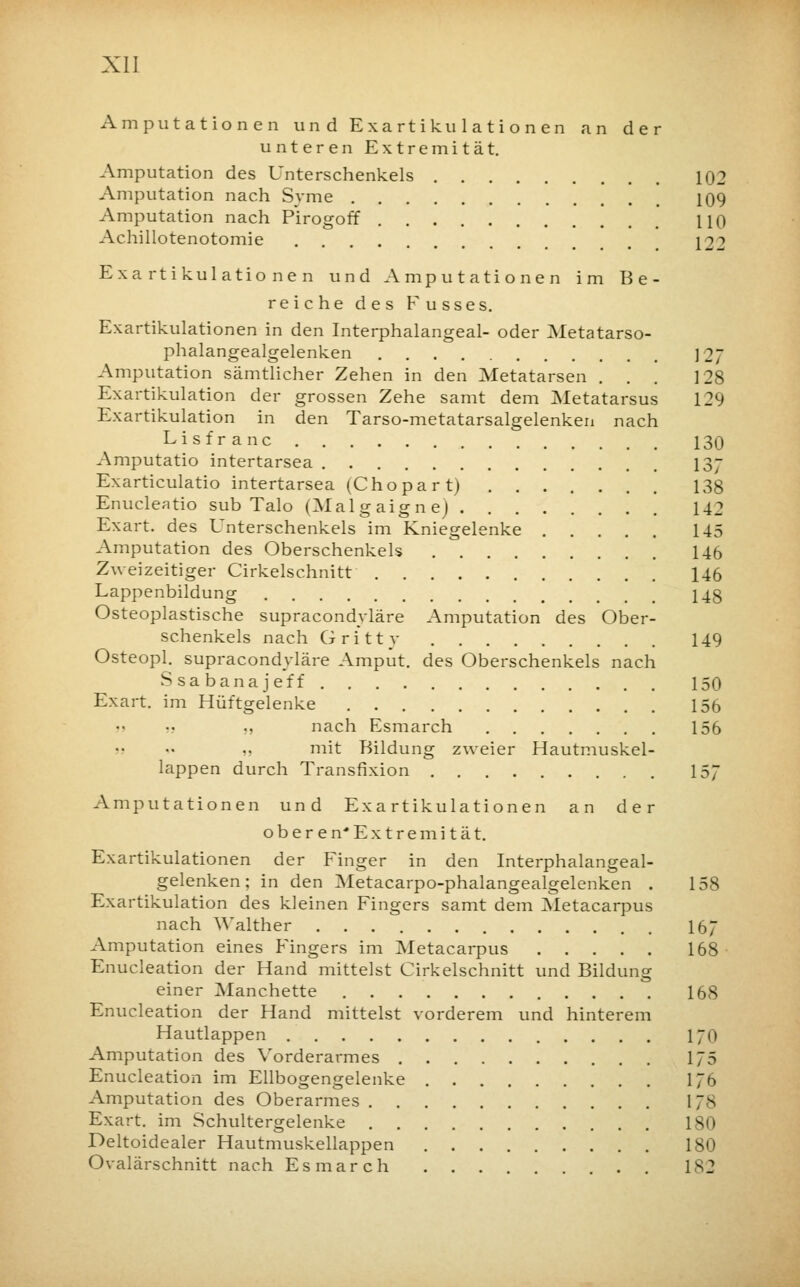 Amputationen und Exartikulationen an der unteren Extremität. Amputation des Unterschenkels 102 Amputation nach Syme 109 Amputation nach Pirogoff HO Achillotenotomie , [22 Exartikulationen und Amputationen im Be- reiche des Fusses. Exartikulationen in den Interphalangeal- oder Metatarso- phalangealgelenken ]2J Amputation sämtlicher Zehen in den Metatarsen ... 128 Exartikulation der grossen Zehe samt dem Metatarsus 129 Exartikulation in den Tarso-metatarsalgelenken nach Lisfranc 130 Amputatio intertarsea 137 Exarticulatio intertarsea (Chopart) 138 Enucleatio sub Talo (Malgaigne) 142 Exart. des Unterschenkels im Kniegelenke 145 Amputation des Oberschenkels 146 Zweizeitiger Cirkelschnitt 146 Lappenbildung 143 Osteoplastische supracondyläre Amputation des Ober- schenkels nach Gritty 149 Osteopl. supracondyläre Amput. des Oberschenkels nach Ssabanajeff 150 Exart. im Hüftgelenke 156 „ nach Esmarch 156 i) mit Bildung zweier Hautmuskel- lappen durch Transfixion 157 Amputationen und Exartikulationen an der oberen* Extremität. Exartikulationen der Finger in den Interphalangeal- gelenken; in den Metacarpo-phalangealgelenken . 158 Exartikulation des kleinen Fingers samt dem Metacarpus nach ^'alther 167 Amputation eines Fingers im Metacarpus 168 Enucleation der Hand mittelst Cirkelschnitt und Bildung einer Manchette 168 Enucleation der Hand mittelst vorderem und hinterem Hautlappen 170 Amputation des Vorderarmes 175 Enucleation im Ellbogengelenke 176 Amputation des Oberarmes VJ% Exart. im Schultergelenke 180 Deltoidealer Hautmuskellappen 180 Ovalärschnitt nach Esmarch . . 182