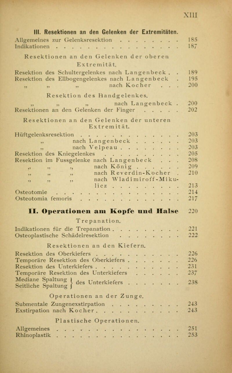 III. Resektionen an den Gelenken der Extremitäten. Allgemeines zur Gelenksresektion ls5 Indikationen Resektionen an den Gelenken der oberen Extremität. Resektion des Schultergelenk.es nach Langenbeck . . 189 Resektion des Ellbogengelenkes nach Langenbeck . 195 „ „ nach Kocher . . . 200 Resektion des Handgelenkes. ., nach Langenbeck . 200 Resektionen an den Gelenken der Finger 202 Resektionen an den Gelenken der unteren E xtr em it ä t. Hüftgelenksresektion 203 „ nach Langenbeck 203 nach Velpeau 203 Resektion des Kniegelenkes 2^5 Resektion im Fussgelenke nach Langenbeck . . . 208 „ ., nach König 209 „ .. nach Rev erdin -Koch er . 210 ., ,, ,, nach Wladimiroff-Miku- licz 213 Osteotomie 214 Osteotomia femoris 217 II. Operationen am Kopfe und Halse 220 Tre panation. Indikationen für die Trepanation 221 Osteoplastische Schädelresektion 222 Resektionen an den Kiefern. Resektion des Oberkiefers 226 Temporäre Resektion des Oberkiefers 22b Resektion des L'nterkiefers 231 Temporäre Resektion des Unterkiefers 237 Mediane Spaltung I Unterkiefers ^38 Seitliche Spaltung J Operationen an der Zunge. Submentale Zungenexstirpation 243 Exstirpation nach Kocher 243 Plastische Operationen. Allgemeines 251 Rhinoplastik 253