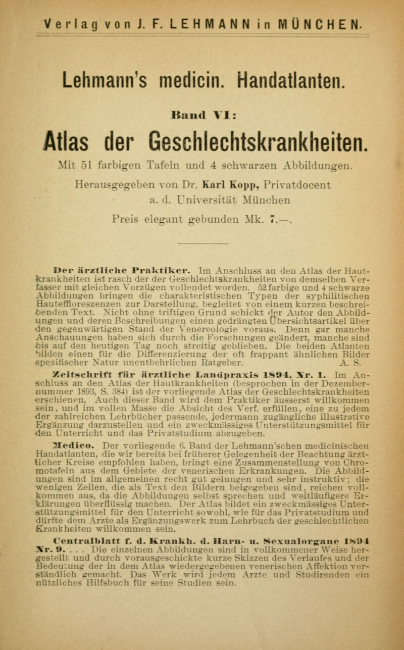 Lehmann's medicin. Handatlanten. Kund VI: Atlas der Geschlechtskrankheiten. Mit 51 farbigen Tafeln und 4 schwarzen Abbildungen. Herausgegeben von I>r. Karl Kopp, Privatdooent a. d. Universität München Preis elegant gebunden Mk. 7.—. Der ärztliche Praktiker. Im Anschluss an den Atlas der Haut- krankheiten ist rascb der dei Geschlechtskrankheiten von demselben fasser mit gleichen Vorzügen vollendet worden. 52 farbige und 4 schwarze Abbildungen bringen die charakteristischen Typen der syphilitischen Hauterfloreszenzen zur Darstellung, begleitet von einem kurzen beschrei- benden Text. Nicht ohne triftigen Grund schickt der Autor den Abbild- ungen und derenBcschrei - inen gedrängten Übersichtsartikel über den gegenwärtigen Stand der Venereologie voraus. Denn gar manche Anschauungen haben sich durch die Forschungen geändert, manche sind bis auf den heutigen Tag noch streitig geblieben. Die beiden Atlanten bilden einen für die Differenzierung der oft frappant ähnlichen Bilder irischer Natur unentbehrlichen Ratgeber. A. S Zeitschrift für ärztliche Lamipraxi* 1H94. \r. 1. Im Aii- •sehkts-; an den Atlas der Hantkrankheiten i besprochen in der Dezen nummer 189 ist der vorliegende Atlas der Geschlechtskrankheiten erschienen. Auch «lieser Band wird dem Praktiker äusserst willkommen sein, und im vollen Masse die Absicht des Verf. erfüllen, eine zu jedem der zahlreichen Lehrbücher passende, jedermann zugängliche illustrative Lnzung darzustellen und ein zweckmässiges Unterstützungsmittel für den Unterricht und das Privatstudium abzugeben. ZJIedieo. Der vorliegende 6. Band der Lehmann*schen medicinischen Handatlanten, die wir bereits bei früherer Gelegenheit der Beachtung ärzt- licher Kreise empfohlen haben, bringt eine Zusammenstellt!: e nro- motafeln aus dem Gebi>-t>• der vei i Erkrankungen. Die Abbild- ungen sind im allgemeinen recht gut gelungen und sehr instruktiv: die ■wenigen Zeilen, die als Text den Bildern beigegel-eu sind, reichen voll- kommen aus. da die Abbildungen - rechen und weitläufigere Er- klärungen überflüssig machen. Der Atlas bildet ein zweckmäs :.ter- stützungsmittel für den Unterricht sowohl, wie für das Privatstudium und dürfte dem Arzte als Ergänzungswerk zum Lehrbuch der geschlechtlichen Krankheiten willkommen sein. C'entralblatt f. d. Krankh. d. Harn- u. ^cxualorgam1 1SS>4 Hr. 9. . . . Die einzelnen Abbildungen sind in vollkommener W .gestellt und durch vorausgeschickte kurze Skizzen des Verlaufes un: Bedeu:ung der in dem Atlas  _ _ - ver- ständlich gemacht. Das Werk wird jedem Arzte und Studirenden ein nützliches Hilfsbuch für seine Studien sein.