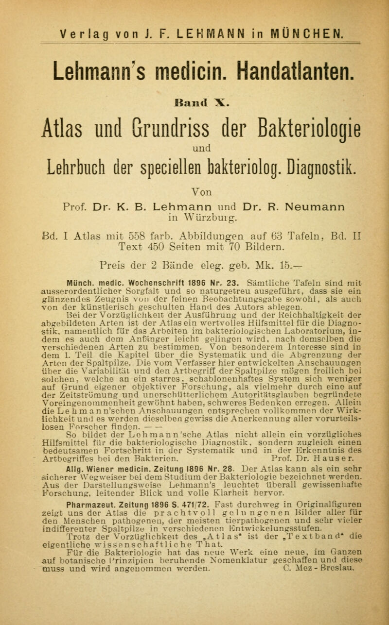 Lehmann's medicin. Handatlanten. Band X. Atlas und Grundriss der Bakteriologie uud Lehrbuch der speciellen bakteriolog. Diagnostik. Von Prof. Dr. K. B. Lehmann und Dr. R. Neumann in Wiirzburg. Bd. I Atlas mit 558 färb. Abbildungen auf 63 Tafeln, Bd. II Text 450 Seiten mit 70 Bildern. Preis der 2 Bände eleg. geb. Mk. 15.— Münch. medic. Wochenschrift 1896 Nr. 23. Sämtliche Tafeln sind mit ausserordentlicher Sorgfalt und so naturgetreu ausgeführt, dass sie ein glänzendes Zeugnis von der feinen Beobachtungsgabe sowohl, als auch von der künstlerisch geschulten Hand des Autors ablegen. Bei der Vorzüglichkeit der Ausführung und der Reichhaltigkeit der abgebildeten Arten ist der Atlas ein wertvolles Hilfsmittel für die Diagno- stik, namentlich für das Arbeiten im bakteriologischen Laboratorium, in- dem es auch dem Anfänger leicht gelingen wird, nach demselben die verschiedenen Arten zu bestimmen. Von besonderem Interesse sind in dem 1. Teil die Kapitel über die Systematik und die Abgrenzung der Arten der Spaltpilze. Die vom Verfasser hier entwickelten Anschauungen über die Variabilität und den Artbegriff der Spaltpilze mögen freilich bei solchen, welche an ein starres, schablonenhaftes System sich weniger auf Grund eigener objektiver Forschung, als vielmehr durch eine auf der Zeitströmung und unerschütterlichem Autoritätsglauben begründete Voreingenommenheit gewöhnt haben, schweres Bedenken erregen. Allein die Lehman n'schen Anschauungen entsprechen vollkommen der Wirk- lichkeit und es werden dieselben gewiss die Anerkennung aller vorurteils- losen Forscher finden. So bildet der Lehmann'sehe Atlas nicht allein ein vorzügliches Hilfsmittel für die bakteriologische Diagnostik, sondern zugleich einen bedeutsamen Fortschritt in der Systematik und in der Erkenntnis des Artbegriffes bei den Bakterien. Prof. Dr. Haus er. Allg. Wiener medicin. Zeitung 1896 Nr. 28. Der Atlas kann als ein sehr sicherer Wegweiser bei dem Studium der Bakteriologie bezeichnet werden. Aus der Darstellungsweise Lehmann's leuchtet überall gewissenhafte Forschung, leitender Blick und volle Klarheit hervor. Pharmazeut. Zeitung 1896 S. 47172. Fast durchweg in Originalfiguren zeigt uns der Atlas die prachtvoll gelungenen Bilder aller für den Menschen pathogenen, der meisten tierpathogenen und sehr vieler indifferenter Spaltpilze in verschiedenen Kntwickelungsstufen. Trotz der Vorzüglichkeit des .Atlas' ist der „Text band die eigentliche wissenschaftliche That. Für die Bakteriologie hat das neue Werk eine neue, im Ganzen auf botanische Prinzipien beruhende Nomenklatur geschaffen und diese muss und wird angenommen werden. C. Mez-Breslau.