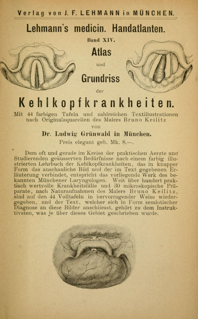 Lehmanns medicin. Handatlanten. Hand XIV. Atlas kB Grundriss der Kehlkopfkrankheiten. Mit 44 farbigen Tafeln und zahlreichen Textillustrationen nach Originalaquarellen des Malers Bruno Keilitz von Dr. Ludwig Grünwald in München. Preis elegant geb. Mk. 8.—. • Dem oft und gerade im Kreise der praktischen Aerzte una Studierenden geäusserten Bedürfnisse nach einem farbig illu- strierten Lehrbuch der Kehlkopfkrankheiten, das in knapper Form das anschauliche Bild und der im Text gegebenen Er- läuterung verbindet, entspricht das vorliegende Werk des be- kannten Münchener Laryngologen. Weit über hundert prak- tisch wertvolle Krankheitsfälle und 30 mikroskopische Prä- parate, nach Naturaufnahmen des Malers Bruno Keilitz, sind auf den 44 Volltafelu in hervorragender Weise wieder- Segeben. und der Text, welcher sich in Form semiotischer iagnose an diese Bilder anschliesst. gehört zu dem Instruk- tivsten, was je über dieses Gebiet geschrieben wurde.