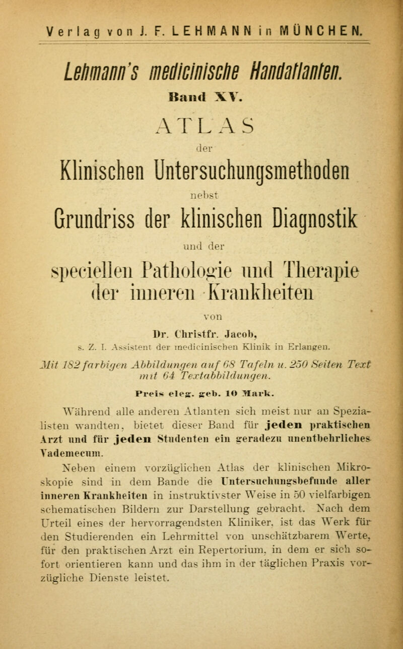 Lehmann's medicinische Handatlanten. Band XV. ATLAS 'ler Klinischen Untersuchungsmethoden nebst Grundriss der klinischen Diagnostik und der speziellen Pathologie und Therapie der inneren Krankheiten von Dr. Christfr. Jacob, s. Z. T. Assistent der medicinischen Klinik in Erlangen. Mit 182farbigen Abbildungen auf 68 Tafeln u. 250 Seiten Text mit 64 Textabbildungen. Preis eleg. geb. lO Mark. Während alle anderen Atlanten sieh meist nur an Spezia- listen wandten, bietet dieser Band für jeden praktischen Arzt und für jeden Studenten ein geradezu unentbehrliches, Yademecum. Neben einem vorzüglichen Atlas der klinischen Mikro- skopie sind in dem Bande die Untersuchungsbefunde aller inneren Krankheiten in instruktivster Weise in 50 vielfarbigen schematischen Bildern zur Darstellung gebracht. Nach dem Urteil eines der hervorragendsten Kliniker, ist das Werk für den Studierenden ein Lehrmittel von unschätzbarem Werte, für den praktischen Arzt ein Repertorium. in dem er sich so- fort orientieren kann und das ihm in der täglichen Praxis vor- zügliche Dienste leistet.