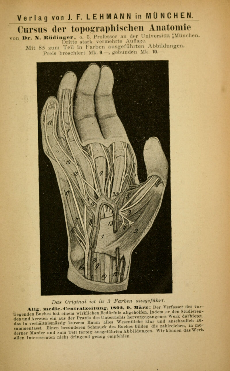 ( ursus <ln* topographischen Anatomie D Dr n. BttdlBjrer, o. ö. Professor an der Universität .München. I »ritte stark \ ermehrte Auflage. Mi: B5 zum Teil in Farben ausgeführten Abbildungen. Preis broschier! Mk. 9. , gebunden Mk. 16. , Das Original ist in 3 Farben ausgeführt. Kllz. medic. Centralzeitimg. 18»*. ». März: Der Verfahr des vor- liegenden Buches hat einem wirklichen Bedürfnis abgeholfen. Indem er den Radieren- den und Aerzten .-in au. der Praxis de»Unterrichts hervorgegangenes Werk darbietet, das in verhältnismässig kurzem Kaum all- Wesentliche klar und anschaulich zu sammenfasst. Einen besonderen Behmnek des Buches bilden die zahlreichen, in mo derner Manier und zum Teil farbig ausgeführten Abbildungen. Wir können das Werk, allen Interessenten nicht dringend genug empfehlen.