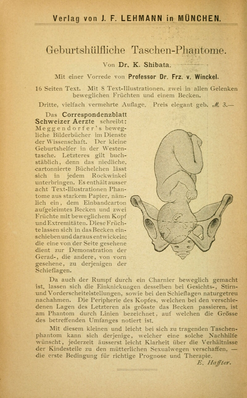Geburtshülfliche Taschen-Phantome. Von Dr. K. Shibata. Mit einer Vorrede von Professor Dr. Frz. v. Winckel. 16 Seiten Text. Mit S Text-Illustrationen, zwei in allen Gelenken beweglichen Früchten und einem Becken. Dritte, vielfach vermehrte Auflage. Preis elegant geb. Ji 3.— Das Correspondenzblatt Schweizer Aerzte schreibt: Meggendorfer's beweg- liche Bilderbücher im Dienste der Wissenschaft. Der kleine Geburtshelfer in der Westen- tasche. Letzteres gilt buch- stäblich, denn das niedliche, cartonnierte Büchelchen lässt sich in jedem Rockwinkel unterbringen. Es enthält ausser -acht Text-Illustrationen Phan- tome aus starkem Papier, näm- lich ein. dem Einbandcarton aufgeleimtes Becken und zwei Früchte mit beweglichem Kopf und Extremitäten. Diese Früch- te lassen sich in das Becken ein- schiebenund daraus entwickeln: die eine von der Seite gesehene dient zur Demonstration der Gerad-, die andere, von vorn gesehene, zu derjenigen der Schieflagen. Da auch der Rumpf durch ein Charnier beweglich gemacht ist. lassen sich die Einknickungen desselben bei Gesichts-, Stirn- und Vorderscheitelstellungen, sowie bei den Schieflagen naturgetreu nachahmen. Die Peripherie des Kopfes, welchen bei den verschie- denen Lagen des Letzteren als grösste das Becken passieren, ist am Phantom durch Linien bezeichnet. auf welchen die Grösse des betreffenden Umfanges notiert ist. Mit diesem kleinen und leicht bei sich zu tragenden Taschen- phantom kann sich derjenige, welcher eine solche Nachhilfe wünscht, jederzeit äusserst leicht Klarheit über die Verhältnisse der Kindesteile zu den mütterlichen Sexualwegen verschaffen. — die erste Bedingung für richtige Prognose und Therapie. E. Haffter.