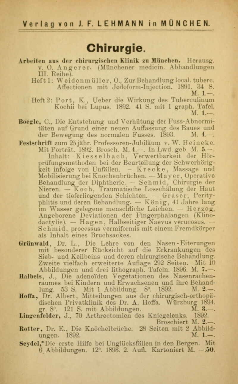 Chirurgie Arbeiten sus der chirirgischen Klinik n Einehen* Heran \. 0. Angerer. (Münchener medicin. Abhandlungen LH Heft 1: Weidenmüller. 0., Zur Behandlung local. tul Fectionen mit Jodoform-Injection. 1891. 34 B M. 1 -. Heft2: Port, K.. [Jeher die Wirkung dea Tuberculinum Kochii bei Lupus. ls!<2. 41 S. mit 1 graph. Tafel. M. 1. Roegle, . Die Entstehung und Verhütung der Fuss-Abnormi- täten auf Grund einer neuen Au:' z des Baues und Bewegung des normalen Fusses. 1 M. 4 Festschrift zum 25jähr. Professoren-Jubiläum v. W. Heineke. MitPorträt. 1892. Brosch. M. 4.—. In Lwd. gel.. M. :>. . Inhalt: Kiesselbach, Verwertbarkeit der H't- prüfungsmethoden bei der Beurteilung der Schwerin _- keit infolge von Unfällen. - Kr ecke. Massage und Mobilisierung bei Knochenbrüchen. — Mayer, Operative Behandlung der Diphtherie. — Schmid, Chirurgie der Nieren. — Koch. Traumatisehe Losschälung der Haut und der tieferliegenden Schichten. — Gräser, Perity- phlitis und deren Behandlung. — König, 41 Jahre lang im Wasser gelegene menschliche Leichen. — Herzog. Angeborene Deviationen der Fingerphalangen (Klino- dactyliei. — Hagen. Halbseitiger Xaevus veru Schmid. processus vermiformis mit einem Fremdkö als Inhalt eines Bruchsal - Ghrünwald, Dr. L.. Die Lehre von den Nasen-Eiterungen mit besonderer Rücksicht auf die Erkrankungen des Sieb- und Keilbeins und deren chirurgische Behandlung. Zweite vielfach erweiterte Auflage 292 Seiten. Mit 1<> Abbildungen und drei lithograph. Tafeln. 1896. IL 7.—. Halbeis. J.. Die adenoiden Vegetationen des Nasenrachen- raumes bei Kindern und Erwachsenen und ihre Behand- lung. 53 S. Mit 1 Abbildung. 8°. 18 - M. '2.-. Hnfta. Dr. Albert. Mitteilungen aus der chirurgisch-orth dischen Privatklinik des Dr. A. Hoffa. Würzburg gr. 8°. 121 S. mit Abbildungen. M. 3 Lingenfelder, J.. 70 Arthrectomien des Kniegelenks. IS- Broschiert M. 2.—. Rotter. Dr. E.. Die Knöchelbrüche. 28 Seiten mit 2 Abbild- ungen. 18 M. 1.-. Seydel,*Die erste Hilfe bei Unglücksfällen in den Bergen. Mit
