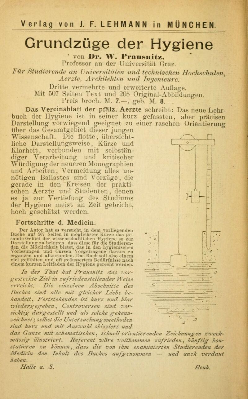 Grundzüge der Hygiene von Dr. IV. Praiisnitz, Professor an der Universität Graz. Für Studierende an l niversitäten und technischen Hochschulen, Aerzte. Architekten und Ingenieure. Dritte vermehrte und erweiterte Auflage. Mit 507 Seiten Text und 205 Original-Abbildungen. Preis broch. M. 7.—, geb. M. 8.—. Das Vereinsblatt der pfälz. Aerzte schreibt: Das neue Lehr- buch der Hygiene ist in seiner kurz gefassten, aber präcisen Darstellung vorwiegend geeignet zu einer raschen Orientierung über das Gesamtgebiet dieser jungen Wissenschaft. Die flotte. übersicht- liche Darstellungsweise. Kürze und Klarheit, verbunden mit selbstän- diger Verarbeitung und kritischer Würdigung der neueren Monographien und Arbeiten. Vermeidung alles un- nötigen Ballastes sind Vorzüge. die gerade in den Kreisen der prakti- schen Aerzte und Studenten, denen es ja zur Vertiefung des Studiums der Hygiene meist an Zeit gebricht. hoch geschätzt werden. Fortschritte d. Medicin. Der Autor hat es versucht, in dem Torliegenden Buche auf 507 Seiten in möglichster Kürze das ge- samte Gehiet der wissenschaftlichen Hygiene so zur Darstellung zu bringen, dass diese für die Studieren- den die Möglichkeit bietet, das in den hygienischen Vorlesungen und Cursen Vorgetragene' daraus zu ergänzen und abzurunden. Das Buch soll also einem viel gefühlten und oft geäussertem Bedürfnisse nach einem kurzen Leitfaden der Hygiene gerecht werden. In der That hat Prausnitz das vor- gesteckte Ziel in zufriedenstellender Weise erreicht. Die einzelnen Abschnitte des Buches sind alle mit gleicher Liebe be- handelt, Feststehendes ist kurz und klar wiedergegeben , Controversen sind vor- sichtig dargestellt und als solche gekenn- zeichnet ; selbst die Untersuchungsmethoden * ■ 2 sind kurz und mit Auswahl skizziert und das Ganze mit schematischen, schnell orientierenden Zeichnungen zweck- mässig illustriert. Referent iväre vollkommen zufrieden, künftig kon- statieren zu können, dass die von ihm examinierten Studierenden der Medicin den Inhalt des Buches aufgenommen — und auch verdaut haben. Halle a. S. Renk.
