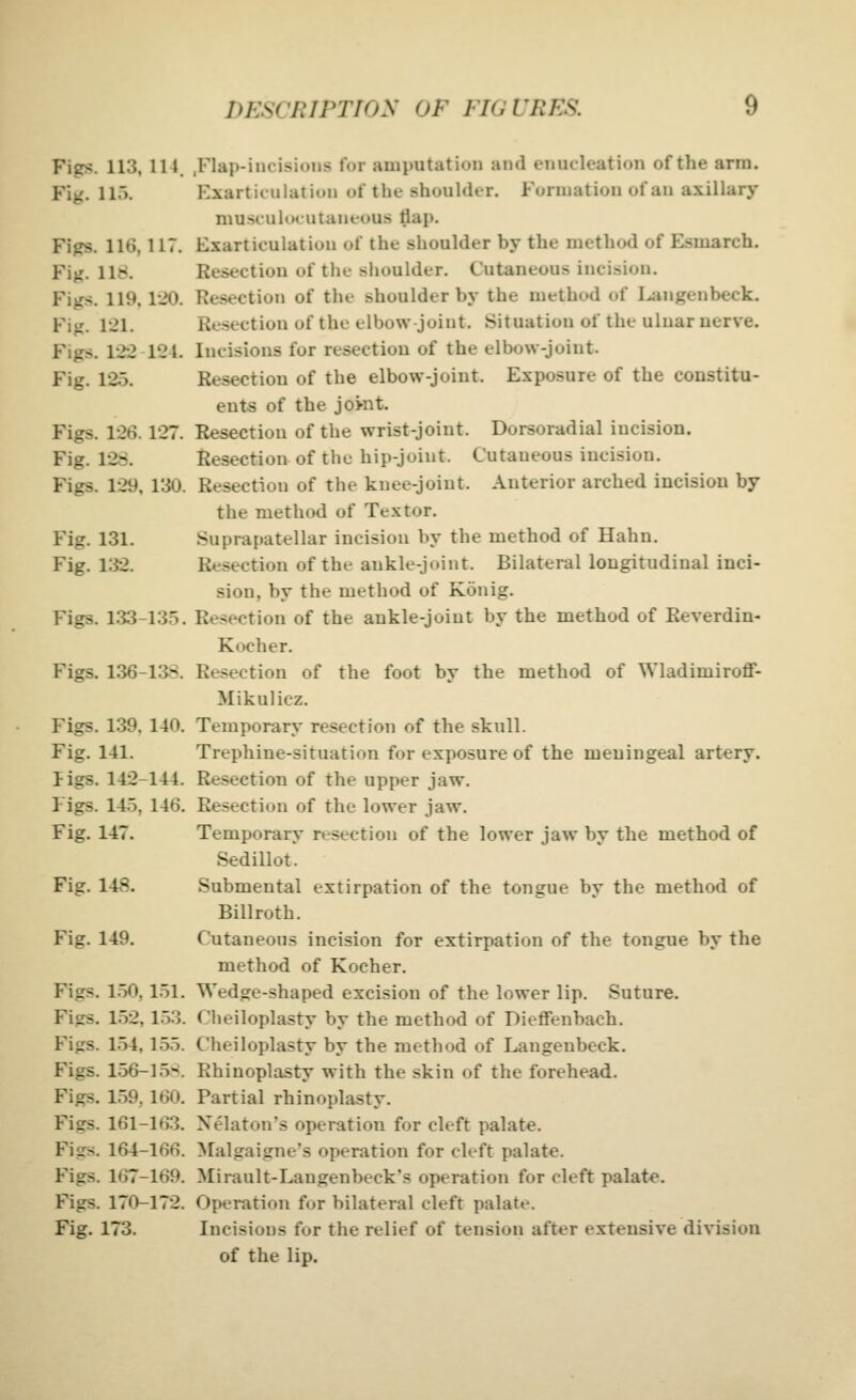 Figs. 113, lit. ,Flap-incisions for amputation and enucleation of the arm. Fig. 115. Kxarticulutiun of the shouhier. Formation of an axillary musculocutaneous flap. Figs. 116, 117. Exarticulatiou of the shoulder by the method of Esmarch. Fig. 118. Resection of the shoulder. Cutaneous incision. Figs. 119.120. Resection of the shoulder by the method of I^mgenbeck. Fig. 121. Resection of the elbow-joint. Situation of the ulnar nerve. Figs. 122 124. Incisions for resection of the elbow-joint. Fig. 125. Resection of the elbow-joint. Exposure of the constitu- ents of the jowit. Figs. 126.127. Resection of the wrist-joint. Dorsoradial incision. Fig. 12S. Resection of the hip-joint. Cutaneous incision. Figs. 129, 130. Resection of the knee-joint. Anterior arched incision by the method of Textor. Fig. 131. Suprapatellar incision by the method of Hahn. Fig. 132. Resection of the ankle-joint. Bilateral longitudinal inci- sion, by the method of Konig. Figs. 1.33-135. Resection of the ankle-joint by the method of Reverdin- Kocher. Figs. 136-13S. Resection of the foot by the method of Wladimiroff- Mikulicz. Figs. 139. 140. Temporary resection of the skull. Fig. 141. Trephine-situation for exposure of the meningeal artery. ligs. 142-144. Resection of the upper jaw. Figs. 145, 146. Resection of the lower jaw. Fig, 147. Temporary resection of the lower jaw by the method of Sedillot. Fig. 148. Submental extirpation of the tongue by the method of Billroth. Fig. 149. Cutaneous incision for extirpation of the tongue by the method of Kocher. Figs. 1.50,151. Wedge-shaped excision of the lower lip. Suture. Figs. 152,153. Clieiloplasty by the method of Dieffenbach. Figs. 154,155. Cheiloplasty by the method of Langenbeck. Figs. 156-15-:. Rhinoplasty with the skin of the forehead. Figs. 159. 160. Partial rhinoplasty. Figs. 161-163. Xelaton's operation for cleft palate. Figs. 164-166. Malgaigne's operation for cleft palate. Figs. 167-169. Mirault-Langenbeck's operation for cleft palate. Figs. 170-172. Operation for bilateral cleft palate. Fig. 173. Incisions for the relief of tension after extensive division of the lip.