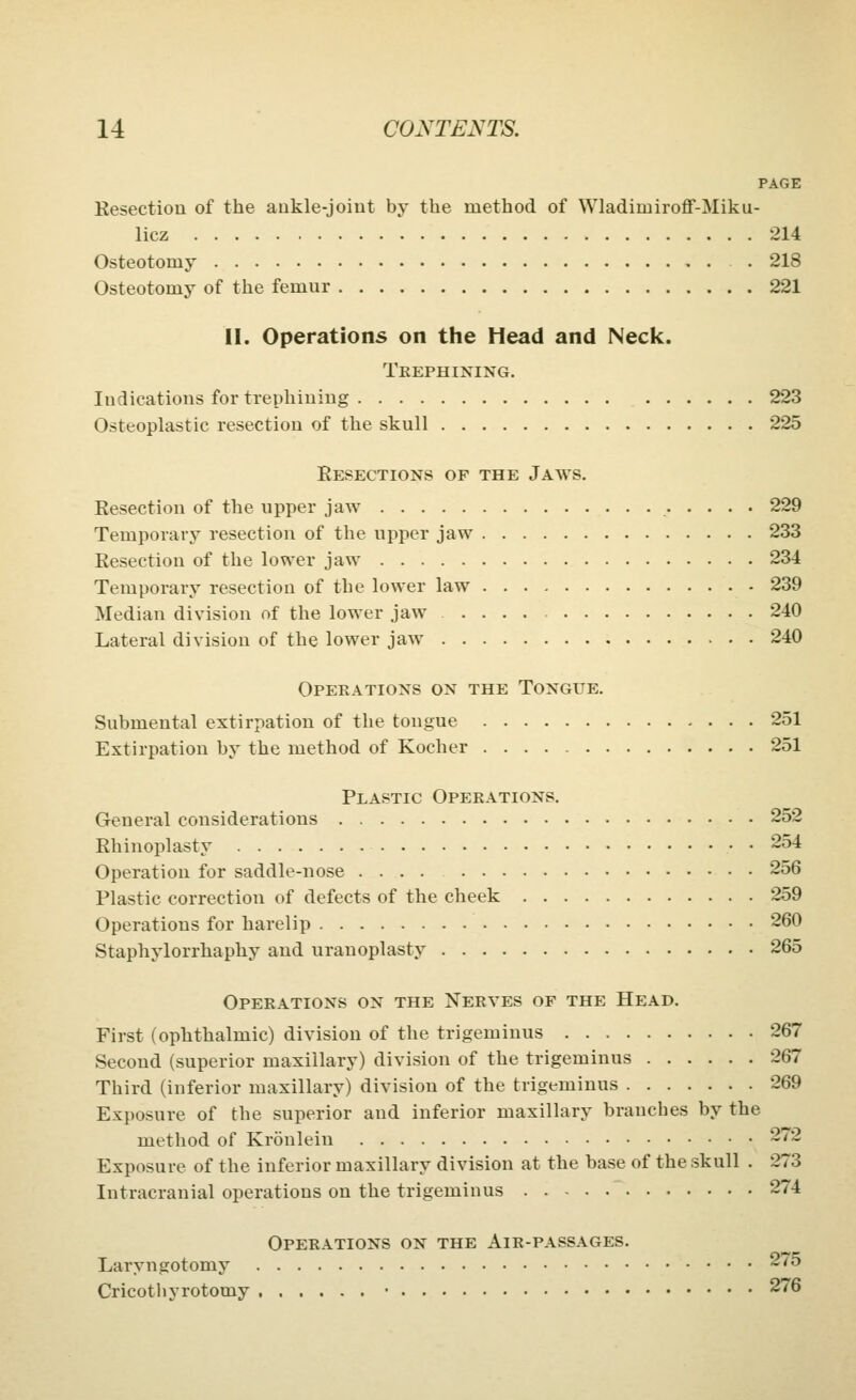 PAGE Resection of the aakle-joiut by the method of Wladimiroff-Miku- licz 214 Osteotomy . 218 Osteotomy of the femur 221 II. Operations on the Head and Neck. Trephining. Indications foi* trephining 223 Osteoplastic resection of the skull 225 Resections of the Jaws. Resection of the upper jaw 229 Temporary resection of the upper jaw 233 Resection of the lower jaw 234 Temporary resection of the lower law 239 Median division of the lower jaw .... 240 Lateral division of the lower jaw 240 Opeeations on the Tongue. Submental extirpation of the tongue 251 Extirpation by the method of Kocher 251 Plastic Operations, General considerations 252 Rhinoplasty 254 Operation for saddle-nose 256 Plastic correction of defects of the cheek 259 Operations for harelip 260 Staphylorrhaphy and uranoplasty 265 Operations on the Nerves of the Head. First (ophthalmic) division of the trigeminus 267 Second (superior maxillary) division of the trigeminus 267 Third (inferior maxillary) division of the trigeminus 269 Exposure of the superior and inferior maxillary branches by the method of Kronlein 272 Exposure of the inferior maxillary division at the base of the skull . 273 Intracranial operations on the trigeminus 274 Operations on the Air-passages. Laryngotomy 275 Cricothyrotomy • 276