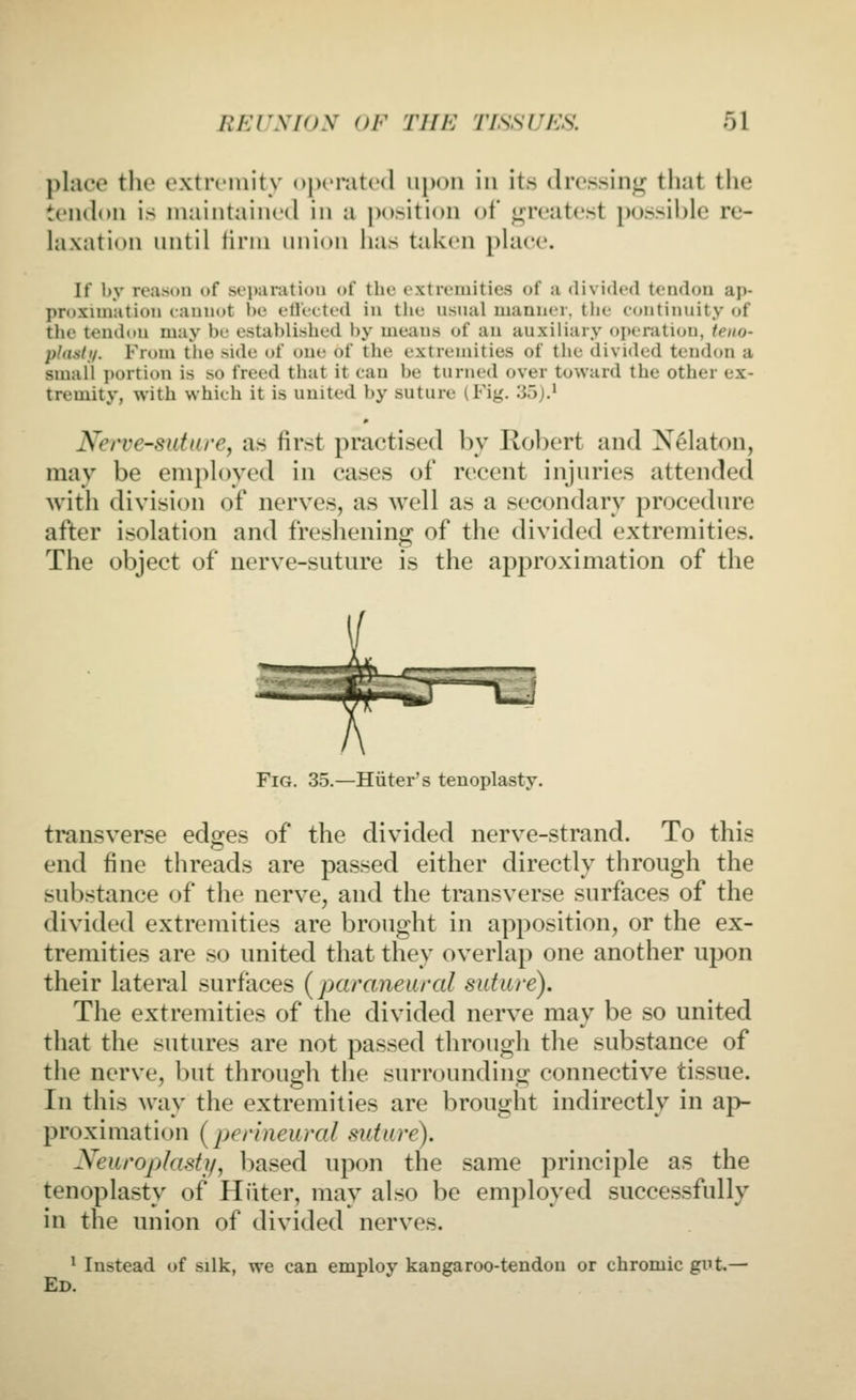place the extremity operated iii)on in its dressing that the tendon is MKiintaincd in a j)osition of ii:r('atest possible re- hixation nntil lirni union has taken place. If by reason of seiianition of the extremities of a divided tendon ap- proximation cannot be eUetted in tlie nsual manner, tlie continuity of tl>e tend(tn may be established by means of an auxiliary operation, teno- plastij. From the side of one of the extremities of the divided tendon a small i)ortion is so freed that it ean be turned over toward the other ex- tremity, with which it is united by suture (Fig. 35).' Nerve-sutarey as first practised by Robert and Nelaton, may be enipk)yed in cases of recent injnries attended with division of nerves, as well as a secondary procedure after isolation and freshening of the divided extremities. The object of nerve-suture is the approximation of the Fig. 35.—Hiiter's tenoplasty. transverse edges of the divided nerve-strand. To this end fine threads are passed either directly through the substance of the nerve, and the transverse surfaces of the divided extremities are brought in apposition, or the ex- tremities are so united that they overlap one another upon their lateral surfaces (paraneural siitare). The extremities of the divided nerve may be so united that the sutures are not passed through the substance of the nerve, but through the surroundinir connective tissue. In this way the extremities are brought indirectly in ap- proximation (perineural suture). Neuroplastj/, based upon the same principle as the tenoplasty of Hiiter, may also be employed successfully in the union of divided nerves. ^ Instead of silk, we can employ kangaroo-tendon or chromic gi't.— Ed.