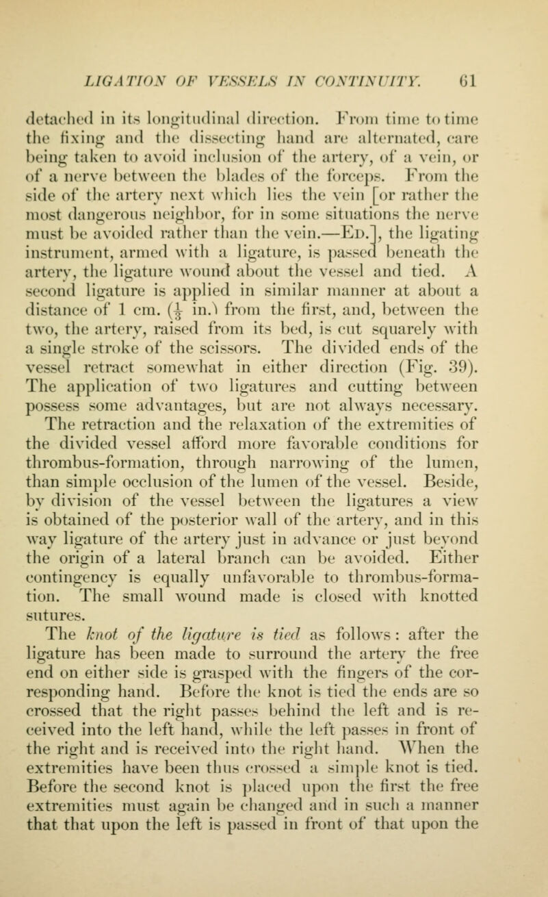 detaclu'd in its longitudinal direction. From time to time the fixing and the disstrting hand arc alternated, care being taken to avoid inclusion of the artery, of a vein, or of a nerve l)et\veen the blades of the forceps. From the side of the artery next which lies the vein [or rather the most dangerous neighbor, for in some situations the nerve must be avoided ratlier than the vein.—Fl>.], the ligating instrument, armed witli a ligature, is passed beneath the artery, the ligature wound about the vessel and tied. A second ligature is applied in similar manner at about a distance of 1 cm. (^ in.^ from the first, and, between the two, the artery, raised from its bed, is cut squarely with a single stroke of the scissors. The divided ends of the vessel retract somewhat in either direction (Fig. 39). The application of two ligatures and cutting between possess some advantages, but are not always necessary. The retraction and the relaxation of the extremities of the divided vessel afford more favorable conditions for thrombus-formation, through narrowing of the lumen, than simple occlusion of the lumen of the vessel. Beside, by division of the vessel Ijetween the ligatures a view is obtained of the posterior wall of the artery, and in this way ligature of the artery just in advance or just beyond the orio^in of a lateral branch can be avoided. Either contingency is equally unfavorable to thrombus-forma- tion. The small wound made is closed with knotted sutures. The knot of the ligature is tied as follows : after the ligature has been made to surround the arter}' the free end on either side is grasped with the fingers of the cor- responding hand. Before the knot is tied the ends are so crossed that the right passes behind the left and is re- ceived into the left hand, while the left passes in front of the right and is received into the right hand. When the extremities have been thus crossed a sinq^le knot is tied. Before the second knot is placed upon the first the free extremities must again be changed and in such a manner that that upon the left is passed in front of that upon the