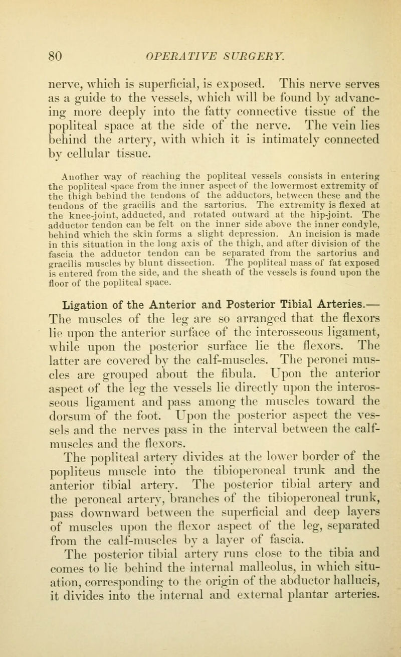 nerve, which is superficial, is exposed. This nerve serves as a guide to the vessels, whicli will be found bv advanc- ing more deeply into the fatty connective tissue of the popliteal space at the side of the nerve. The vein lies behind the artery, with which it is intimately connected bv cellular tissue. Another way of reaching the popliteal vessels consists in entering the popliteal space from the inner aspect of the lowermost extremity of the thigh behind the tendons of the adductors, between these and the tendons of the gracilis and the sartorius. The extremity is flexed at the knee-joint, adducted, and rotated outward at the hip-joint. The adductor tendon can be felt on the inner side above the inner condyle, behind which the skin forms a slight depression. An incision is made in this situation in the long axis of the thigh, and after division of the fascia the adductor tendon can be separated from the sartorius and gracilis muscles by blunt dissection. The popliteal mass of fat exposed is entered from the side, and the sheath of the vessels is found upon the floor of the popliteal space. Ligation of the Anterior and Posterior Tibial Arteries.— The muscles of the leg are so arranged that the flexors lie upon the anterior surface of the interosseous ligament, while upon the posterior surface lie the flexors. The latter are covered by the calf-muscles. The peronei mus- cles are grouped about the fibula. Upon the anterior aspect of the leg the vessels lie directly u})on the interos- seous ligament and pass among the muscles toward the dorsum of the foot. Upon the posterior aspect the ves- sels and the nerves pass in the interval between the calf- muscles and the flexors. The popliteal artery divides at the lower border of the popliteus muscle into the tibioperoneal trunk and the anterior tibial artery. The posterior til)ial artery and the peroneal artery, branches of the tibioperoneal trunk, pass downward between the superficial and deep layers of muscles upon the flexor aspect of the leg, separated from the calf-muscles by a layer of fascia. The posterior tibial artery runs close to the tibia and comes to lie behind the internal malleolus, in which situ- ation, corresponding to the origin of the abductor hallucis, it divides into the internal and external plantar arteries.
