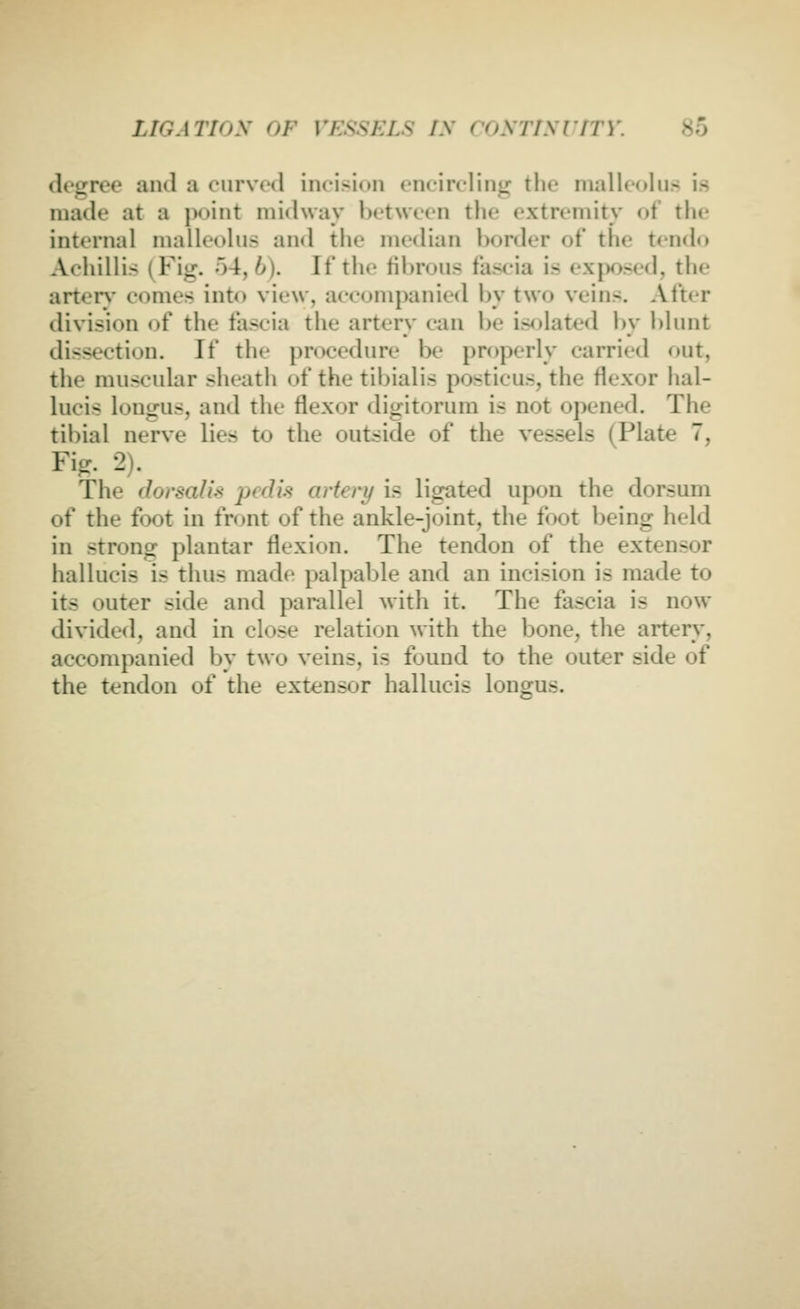 degree and a curved incision encircling the niallcoliis is made at a jX)int midway between the extremity of the internal malleolus and the me<lian border of the tendo Achillis (Fig. 54,6). If the til)ruus fascia is ext)osed, the arter)' comes into view, accompanied by two veins. After division of the fascia the artery can be isolated by blunt dissection. If the procedure be properly carried out, the muscular sheath of the tibialis posticus, the flexor hal- lucis longus, and the flexor digitorura is not opened. The tibial nerve lies to the outside of the vessels (Plate 7, Fig. 2). The dorsahs pedis artery is ligated upon the dorsum of the foot in front of the ankle-joint, the foot being held in strong plantar flexion. The tendon of the extensor hallucis is thus made palpable and an incision is made to its outer side and parallel with it. The fascia is now divided, and in close relation with the bone, the artery, accompanied by two veins, is found to the outer side of the tendon of the extensor hallucis longus.