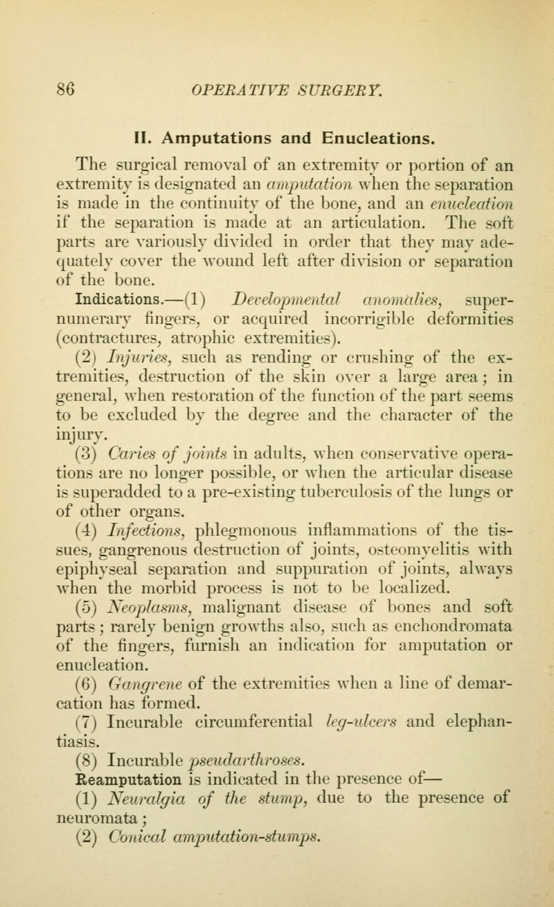 II. Amputations and Enucleations. The siiriDfical removal of an extremity or portion of an extremity is designated an amputation when the separation is made in the continuity of the bone, and an enucleation if the separation is made at an articulation. The soft parts are variously divided in order that they may ade- quately cover the wound left after division or separation of the bone. Indications.—(1) Developmental anomalies, super- numerary fingers, or acquired incorrigible deformities (contractures, atrophic extremities). (2) Injuries, such as rending or crushing of the ex- tremities, destruction of the skin over a large area; in general, when restoration of the function of the part seems to be excluded by the degree and the character of the injury. (3) Caries of joints in adults, when conservative opera- tions are no longer possible, or when the articular disease is superadded to a pre-existing tuberculosis of the lungs or of other organs. (4) Infections, phlegmonous inflammations of the tis- sues, gangrenous destruction of joints, osteomyelitis with epiphyseal separation and suppuration of joints, always when the morbid process is not to be localized. (5) Neoplasms, malignant disease of bones and soft parts; rarely benign growths also, such as enchondromata of the fingers, furnish an indication for amputation or enucleation. (6) Gangrene of the extremities when a line of demar- cation has formed. (7) Incurable circumferential leg-ulcers and elephan- tiasis. (8) Incurable pseudarthroses. Reamputation is indicated in the presence of— (1) Neuralgia of the stump, due to the presence of neuromata; (2) Conical amputation-stumps.