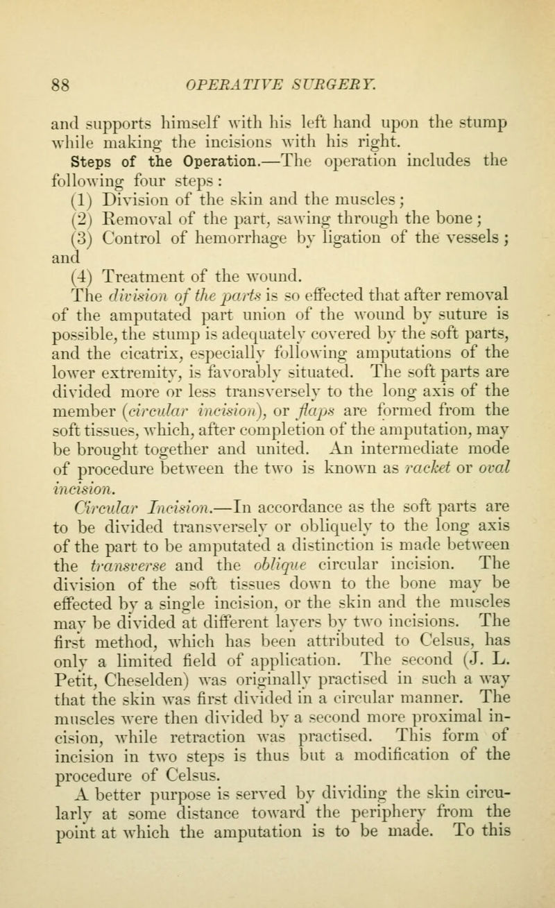 and supports himself with his k'ft hand upon the stump wliile making the incisions with his right. Steps of the Operation.—The operation inchides the following four steps : (1) Division of the skin and the muscles; (2j Removal of the part, sawing through the bone; (3) Control of hemorrhage bv ligation of the vessels ; and (4) Treatment of the wound. The divmon of the partfi is so effected that after removal of the amputated part union of the ^vound by suture is possible, the stump is adequately covered by the soft parts, and the cicatrix, especially following amputations of the lower extremity, is favorably situated. The soft parts are divided more or less transversely to the long axis of the member (circular incision), or flaps are formed from the soft tissues, which, after completion of the amputation, may be brouo'ht too;ether and united. An intermediate mode of procedure between the two is known as racket or oval incision. Circular Incision.—In accordance as the soft parts are to be divided transversely or obliquely to the long axis of the part to be amputated a distinction is made between the transverse and the oblique circular incision. The division of the soft tissues down to the bone may be effected by a single incision, or the skin and the muscles may be divided at different layers by two incisions. The first method, which has been attributed to Celsus, has only a limited field of application. The second (J. L. Petit, Cheselden) was originally practised in such a way that the skin was first divided in a circular manner. The muscles were then divided by a second more proximal in- cision, while retraction was practised. This form of incision in two steps is thus but a modification of the procedure of Celsus. A better purpose is served by dividing the skin circu- larly at some distance toward the periphery from the point at which the amputation is to be made. To this