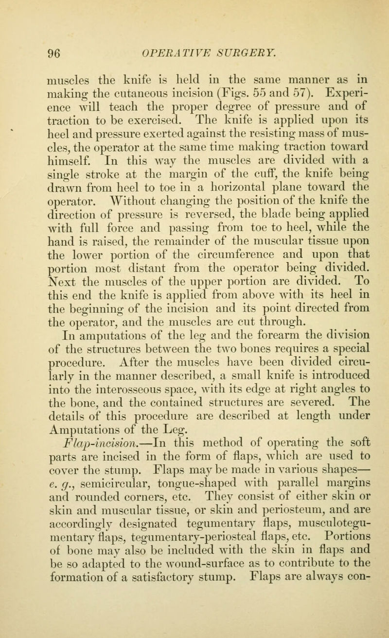 muscles the knife is held in the same manner as in making the cutaneous incision (Figs. 55 and 57). Experi- ence will teach the proper degree of pressure and of traction to be exercised. The knife is applied upon its heel and pressure exerted against the resisting mass of mus- cles, the operator at the same time making traction toward himself. In this way the muscles are divided with a single stroke at the margin of tlie cuff, the knife being drawn from heel to toe in a horizontal plane toward the operator. Without changing the position of the knife the direction of pressure is reversed, the blade being applied with full force and passing from toe to heel, w^hile the hand is raised, the remainder of the muscular tissue upon the lower portion of the circumference and upon that portion most distant from the operator being divided. Next the muscles of the upper portion are divided. To this end the knife is applied from above w^ith its heel in the beginning of the incision and its point directed from the operator, and the muscles are cut through. In amputations of the leg and the forearm the division of the structures between the two bones requires a special procedure. After the muscles have been divided circu- larly in the manner described, a small knife is introduced into the interosseous space, with its edge at right angles to the bone, and the contained structures are severed. The details of this procedure are described at length under Amputations of the Leg. Flap-inGision.—In this method of operating the soft parts are incised in the form of flaps, w^iich are used to cover the stump. Flaps may be made in various shapes— e. g., semicircular, tongue-shaped with parallel margins and rounded corners, etc. They consist of either skin or skin and muscular tissue, or skin and periosteum, and are accordingly designated tegumentary flaps, musculotegu- mentary flaps, tegumentary-periosteal flaps, etc. Portions of bone may also be included with the skin in flaps and be so adapted to the wound-surface as to contribute to the formation of a satisfactory stump. Flaps are always con-