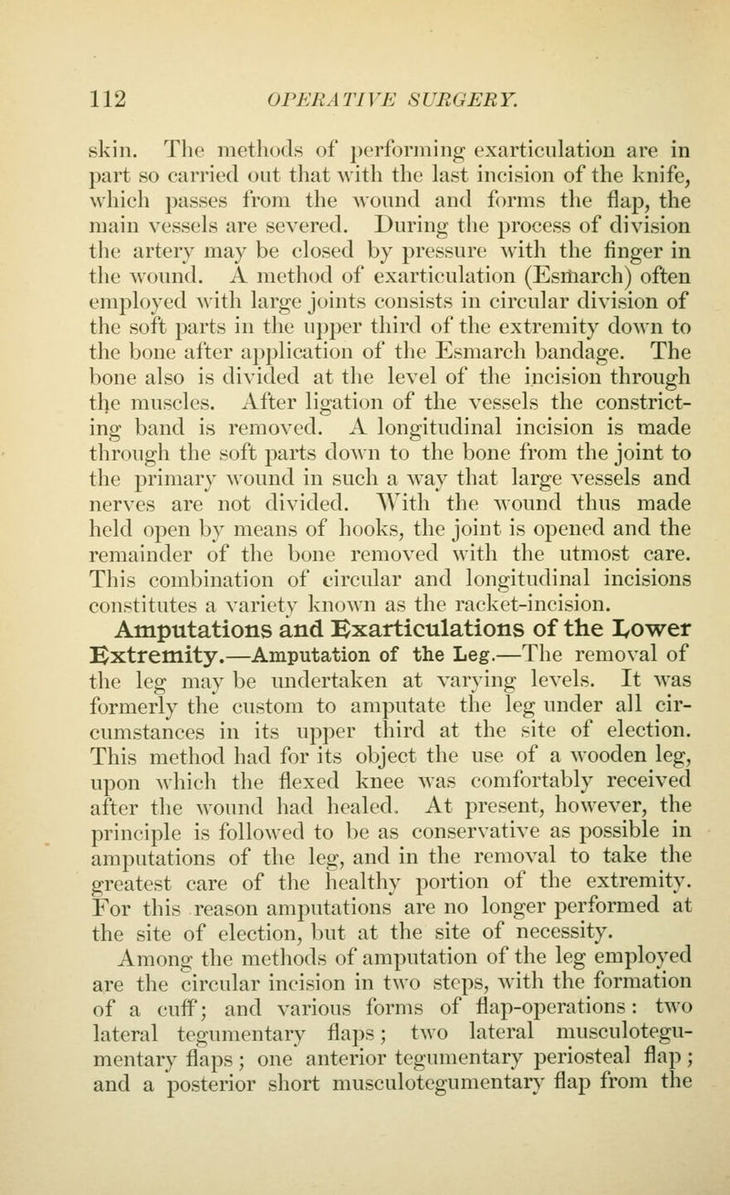 skin. The methods of performing exarticulation are in part so carried out that Avith the last incision of the knife, which passes from the Avound and forms tlie flap, the main vessels are severed. During the process of division the artery may be closed by pressure with the finger in the wound. A method of exarticulation (Esiliarch) often employed with large joints consists in circular division of the soft parts in the upper third of the extremity down to the bone after application of the Esmarch bandage. The bone also is divided at the level of the incision through the muscles. After ligation of the vessels the constrict- ing band is removed. A longitudinal incision is made through the soft parts down to the bone from the joint to the primary wound in such a w'ay that large vessels and nerves are not divided. With the wound thus made held open by means of hooks, the joint is opened and the remainder of the bone removed with the utmost care. This combination of circular and longitudinal incisions constitutes a variety known as the racket-incision. Amputations and Bxarticulations of the I/Ower Extremity.—Amputation of the Leg.—The removal of the leg may be undertaken at varying levels. It was formerly the custom to amputate the leg under all cir- cumstances in its upper third at the site of election. This method had for its object the use of a wooden leg, upon which the flexed knee Avas comfortably received after the wound had healed. At present, hoAvever, the principle is folloAved to be as conservative as possible in amputations of the leg, and in the remoA^al to take the greatest care of tlie healthy portion of the extremity. For this reason amputations are no longer performed at the site of election, but at the site of necessity. Among the methods of amputation of the leg employed are the circular incision in two steps, Avith the formation of a cufF; and A^arious forms of flap-operations: tAvo lateral tegumentary flaps; two lateral musculotegu- mentary flaps ; one anterior tegumentary periosteal flap ; and a posterior short musculotegumentary flap from the