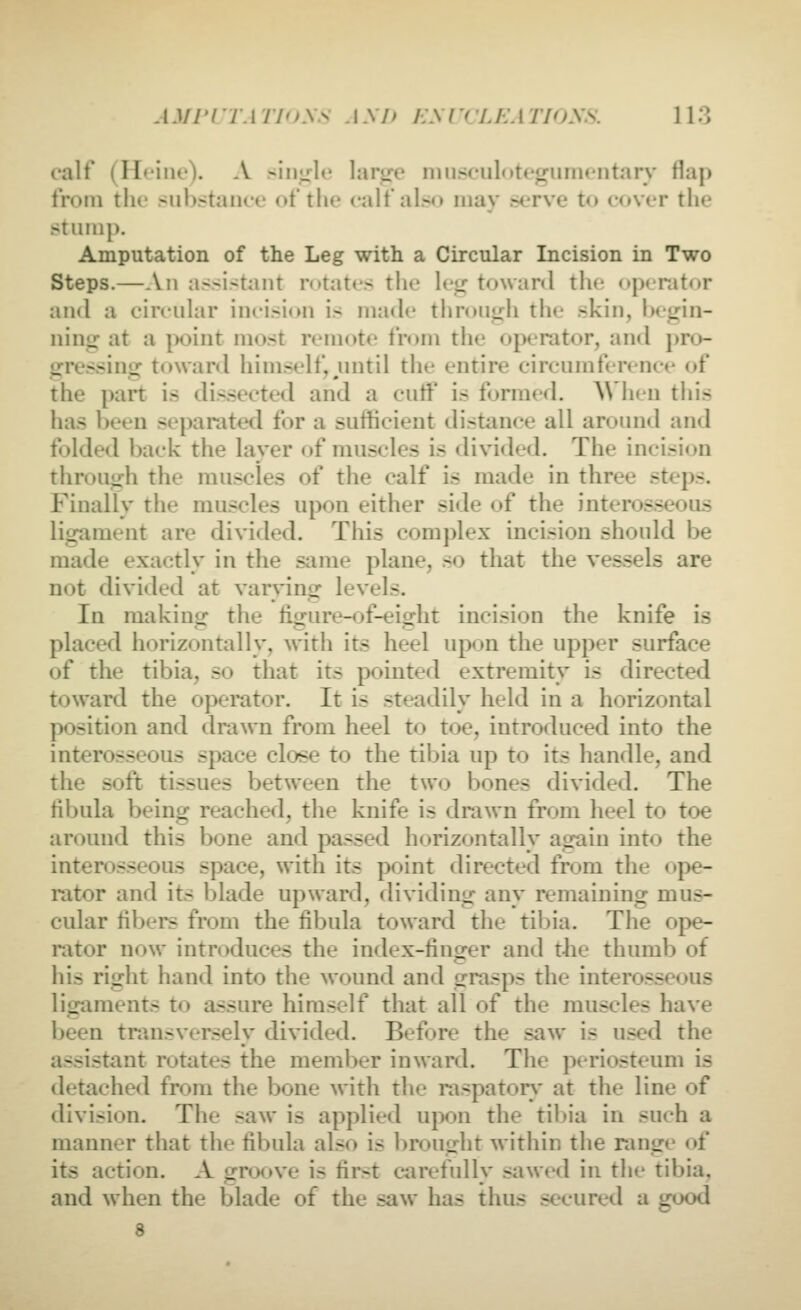 calf (Heine). A simple larire ninsculotegumentarv flap from the substance of the calf also may serve to cover the stump. Amputation of the Leg with a Circular Incision in Two Steps.—An assistant rotates the leg towanl the operator and a circular incision is made throuirh the skin, begin- ning at a [)oint most remote from the ojx*rator, and pro- gressing toward himself, until the entire circumference of the part is dissected and a cutf is formed. When this has been separated for a sufficient distance all around and folded back the layer of muscles is divided. The incision through the muscles of the calf is made in three steps. Finally the muscles upon either side of the interosseous ligament are divided. This complex incision should be made exactly in the same plane, .so that the vessels are not divided at varying levels. In making the figure-of-eight incision the knife is placed horizontally, with its heel upon the upper surface of the tibia, so that its pointed extremity is directed toward the operator. It is steadily held in a horizontal position and drawn from heel to toe, introduced into the interosseous space close to the tibia up to its handle, and the soft tissues between the two bones divided. The fibula being reached, the knife is drawn from heel to toe around this bone and passed horizontally ag-aiu into the interosseous space, with its point directed from the ope- rator and its blade upward, dividing any remaining mus- cular fibers from the fibula toward the tibia. The ope- rator now introduces the index-finger and t-he thumb of his right hand into the wound and grasps the intero.sseous ligaments to assure himself that all of the muscles have been transversely divided. Before the saw is used the assistant rotates the member inward. The periosteum is detached from the bone with the raspatory- at the line of division. The saw is applied upon the til)ia in such a manner that the fibula also is brought within the range of its action. A groove is first carefully sawed in the tibia, and when the blade of the saw has thus secured a good d