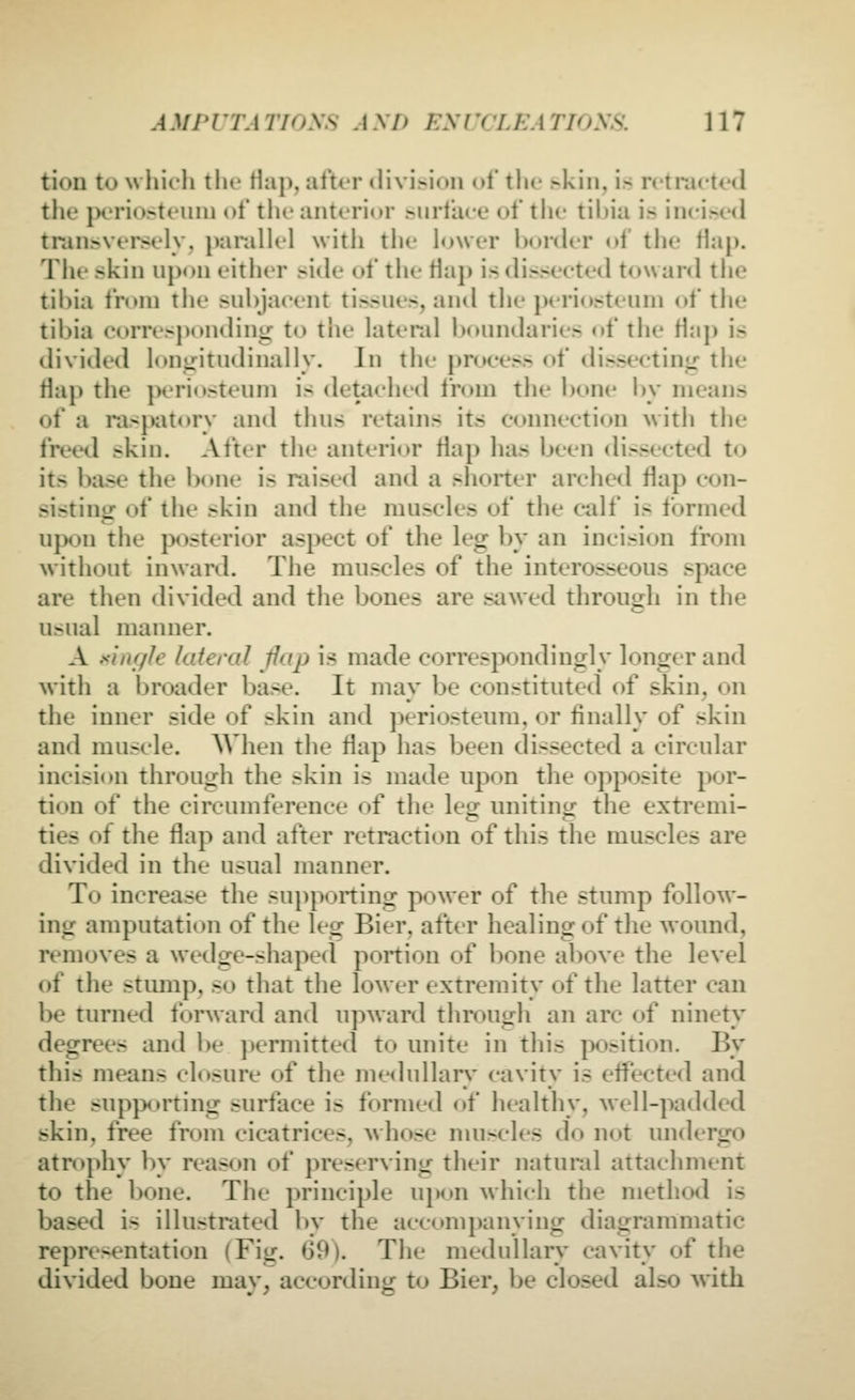 ium to w hieh the Hap, after diviHon of the skin, i.s retraeted tile jH'rior»teuni of tlie anterior >iirfa(e nf the til>ia is inci>e<l traiisvei'sely, parallel with the hjwer border ol the tiap. The skin upon either side of the flap is dissected toward tlie tihia from the subjacent tissues, and the periosteum of the tibia 0(»rres])<)ndinir to the lateral boundaries of the Hap is divided longitudinally. In the process of dissectinjir the flap the periosteum is detached from the bone i>y means of a raspatory and tluis retains its connection with the freed skin. After the anterior flap has been dissected to its base the bone is raised and a shorter arched flap con- sisting: of the skin and the muscles of the calf is formed u]X)n the |X)Steri(ir aspect of the leg by an incision from without inward. The muscles of the interosseous space are then divided and the bones are sawed through in the usual manner. A ft'uiffle lateral jfap is made correspondiugly longer and with a broader base. It may be constituted of skin, on the inner side of skin and periosteum, or finally of skin and muscle. When the tiap has been dissected a circular incision through the skin is made upon the opposite por- tion of the circumference of the leg unitintr the extremi- ties of the flap and after retraction of this the muscles are divided in the usual manner. To increase the su})poning power of the stump follow- ing amputation of the leg Bier, after healing of the woimd, removes a wedge-shaped portion of bone above the level of the stiunp, so that the lower extremity of the latter can be turned forward and upward through an arc of ninety degrees and be permitted to unite in this position. By this means closure of the medullary cavity is efl^c^'ted and the supporting surface is formed of healthy, well-padded skin, free from cicatrices, whose muscles do not undergo atrophy by reas<»n of preserving their natund attachment to the bone. The principle upon which the method is based is illustrated l)y the accomi)anying diagrammatic representation (Fig. 69). The medullary cavity of the divided bone may, according to Bier, be closed also with