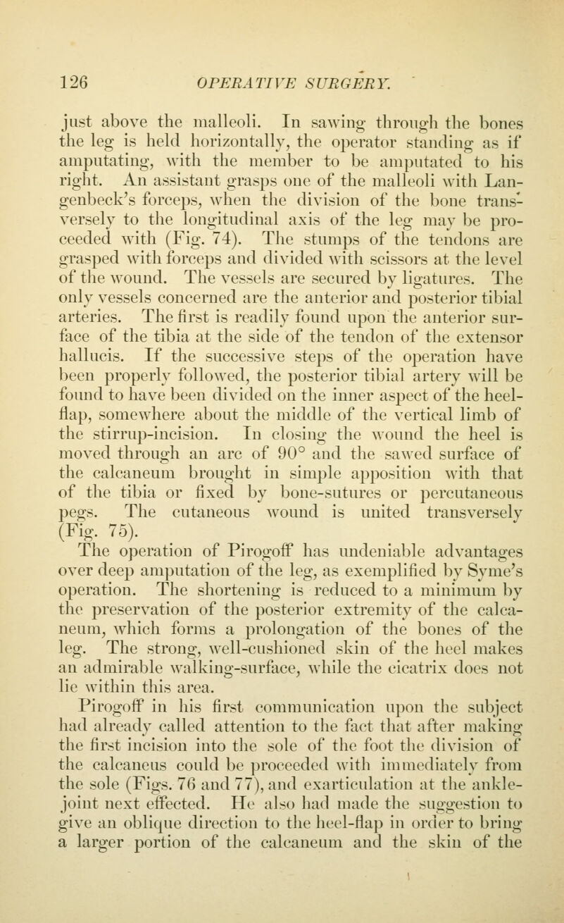 just above the malleoli. In sawing through the bones the leg is held horizontally, the operator standing as if amputating, with the member to be amputated to his right. An assistant grasps one of the malleoli with Lan- genbeck's forceps, when the division of the bone trans- versely to the longitudinal axis of the leg may be pro- ceeded with (Fig. 74). The stumps of the tendons are grasped with forceps and divided with scissors at the level of the wound. The vessels are secured by ligatures. The only vessels concerned are the anterior and posterior tibial arteries. The first is readily found upon the anterior sur- face of the tibia at the side of the tendon of the extensor hallucis. If the successive steps of the operation have been properly followed, the posterior tibial artery will be found to have been divided on the inner aspect of the heel- flap, somewhere about the middle of the vertical limb of the stirrup-incision. In closing the wound the heel is moved through an arc of 90° and the sawed surface of the calcaneum brought in simple apposition with that of the tibia or fixed by bone-sutures or jDcrcutaneous pegs. The cutaneous wound is united transversely (Fig. 75). The operation of Pirogoff has undeniable advantages over deep amputation of the leg, as exemplified by Syme's operation. The shortening is reduced to a minimum by the preservation of the posterior extremity of the calca- neum, which forms a prolongation of the bones of the leg. The strong, well-cushioned skin of the heel makes an admirable walking-surface, while the cicatrix does not lie within this area. Pirogoff in his first communication upon the subject had already called attention to the fact that after making the flrst incision into the sole of the foot the division of the calcaneus could be proceeded witli immediately from the sole (Figs. 76 and 77), and exarticulation at the ankle- joint next effected. He also had made the suggestion to give an oblique direction to the heel-flap in order to bring a larger portion of the calcaneum and the skin of the