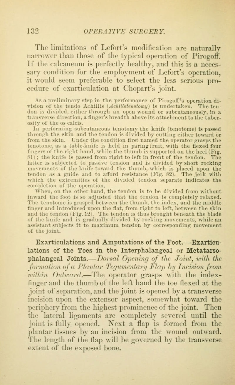 Tlie limitations of Lefort's modification are naturally narrower than those of the typical operation of PirogofF. If the calcaneum is perfectly healthy, and tliis is a neces- sary condition for the employment of Lefort's o]^)eration, it would beem preferable to select the less serious pro- cedure of exarticulation at Chopart's joint. As a preliminary step in the performance of Pirogoflf's operation di- vision of the tendo Achillis (AchVloteuotomy) is undertaken. The ten- don is divided, either through an open wound or subcutaneously, in a transverse direction, a finger's breadth above its attachment to the tuber- osity of the OS calcis. In performing subcutaneous tenotomy the knife ''tenotome) is passed through the skin and the tendon is divided by cutting either toward or from the skin. Under the condition fii-st named the operator grasps the tenotome, as a table-knife is held in paring fruit, with the flexed four fingers of the right hand, while the thumb is supported on the heel (Fig. &lj ; the knife is passed from right to left in front of the tendon. The latter is subjected to passive tension and is divided by short rocking movements of the knife toward the thumb, which is placed upon the tendon as a guide and to aftord resistance (Fig. 62). The jerk with which the extremities of the divided tendon separate indicates the completion of the operation. When, on the other hand, the tendon is to be divided from without inward the foot is so adjusted that the tendon is completely relaxed. The tenotome is grasped between the thumb, the index, and the middle finger and introduced upon the flat, from right to left, between the skin and the tendon 'Fig. 12 , The tendon is thus brought beneath the blade of the knife and is gradually divided by rocking movements, while an assistant subjects it to maximum tension by corresponding movement of the joint. Exarticulations and Amputations of the Foot.—Exarticu- lations of the Toes in the Interphalangeal or Metatarso- phalangeal Joints.—Doi\ml Opining of the Joint, tcith the formation of a Plantar Teguraentary Flap by Incision from zvithin Outirard.—The operator grasps with the index- finger and the thumb of the left hand the toe flexed at the joint of separation, and the joint is opened by a transverse incision upon the extensor aspect, somewhat toward the periphery from the highest prr)minence of the joint. Then the lateral ligaments are completely severed until the joint is fully opened. Next a flap is formed from the plantar tissues by an incision from the wound outward. The length of the flap will be governed by the transverse extent of the exposed bone.