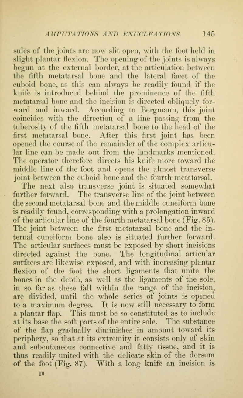 sulcs of tho joints arc now slit open, with the foothold in slic:ht plantar flexion. The opening; of the joints is always Ix'gnn at the external border, at the artienlation hetMcen the fifth metatarsal bone and the lateral facet of the enboid bone, as this can always be readily found if the knife is introduced behind the prominence of the fifth metatarsal bone and the incision is directed obliquely for- ward and inward. According to Bergmann, tins joint coincides with the direction of a line passing from the tuberosity of the fifth metatarsal bone to the head of the first metatarsal bone. After this first joint has been opened the course of the remainder of the complex articu- lar line can be made out from the landmarks mentioned. The operator therefore directs his knife more toward the middle line of the foot and opens the almost transverse joint between the cuboid bone and the fourth metatarsal. The next also transverse joint is situated somewhat further forward. The transverse line of the joint between the second metatarsal bone and the middle cuneiform bone is readily found, corresponding with a prolongation inward of the articular line of the fourth metatarsal bone (Fig. 85). The joint between the first metatarsal bone and the in- ternal cuneiform bone also is situated further forward. The articular surfaces must be exposed by short incisions directed against the bone. The longitudinal articular surfaces are likewise exposed, and with increasing plantar flexion of the foot the short ligaments that unite the bones in the depth, as well as the ligaments of the sole, in so far as these fall within the range of the incision, are divided, until the whole series of joints is opened to a maximum degree. It is now still necessary to form a plantar flap. This must be so constituted as to include at its base the soft parts of the entire sole. The substance of the flap gradually diminishes in amount toward its periphery, so that at its extremity it consists only of skin and subcutaneous connective and fatty tissue, and it is thus readily united with the delicate skin of the dorsum of the foot (Fig. 87). With a long knife an incision is 10