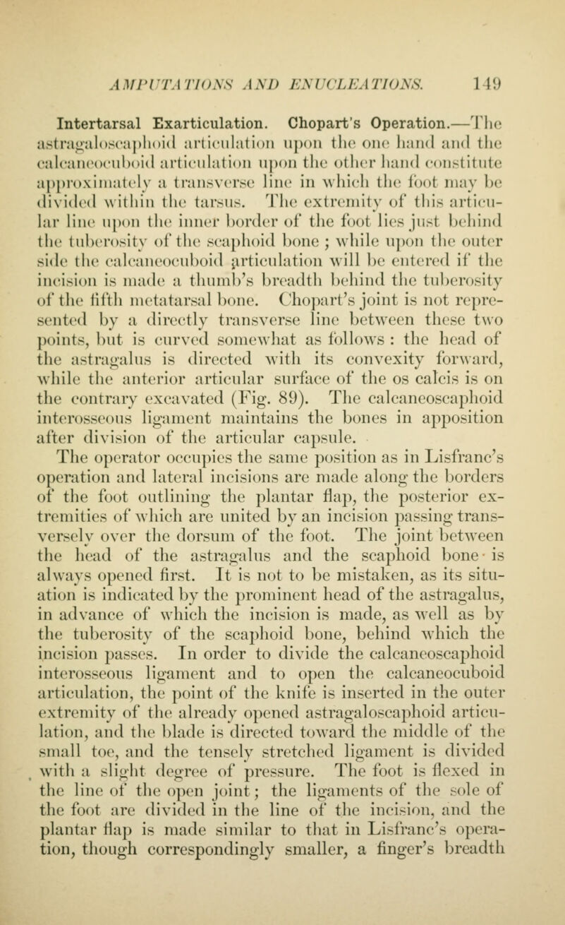 Intertarsal Exarticulation. Chopart's Operation.—The a.stra<»al()S('aj)hni(l articulation upon the one liainl and the eal('an('o<'ul)oi(l articuhition upon the other liand constitute approximately a transverse line in ^vhich the foot may be (livi(hMl within the tarsus. The extremity of tliis articu- lar line upon the inner l)order of the foot lies just hehind the tuberosity of the scaphoid bone ; while upon the outer side the calcaneocuboid iirticulation will be entered if the incision is made a thumb's breadth behind the tuberosity of the fifth metatarsal bone. Chopart's joint is not repre- sented by a directly transverse line between these two points, but is curved somewhat as follows : the head of the astragalus is directed with its convexity forward, while the anterior articular surface of the os calcis is on the contrary excavated (Fig. 89). The calcaneoscaphoid interosseous ligament maintains the bones in apposition after division of the articular capsule. The operator occupies the same position as in Lisfranc's operation and lateral incisions are made along the borders of the foot outlining the plantar flap, the posterior ex- tremities of which are united by an incision passing trans- versely over the dorsum of the foot. The joint between the head of the astragalus and the scaphoid bone- is always opened first. It is not to be mistaken, as its situ- ation is indicated by the prominent head of the astragalus, in advance of which the incision is made, as ^yell as by the tuberosity of the scaphoid bone, behind which the incision passes. In order to divide the calcaneoscaphoid interosseous ligament and to open the calcaneocuboid articulation, the point of the knife is inserted in the outer extremity of the already opened astragaloscaphoid articu- lation, and the blade is directed toward the middle of the small toe, and the tensely stretched ligament is divided with a slight degree of pressure. The foot is flexed in the line of the o])en joint; the ligaments of the sole of the foot are divided in the line of the incision, and the plantar flap is made similar to that in Lisfranc's opera- tion, though correspondingly smaller, a finger's breadth