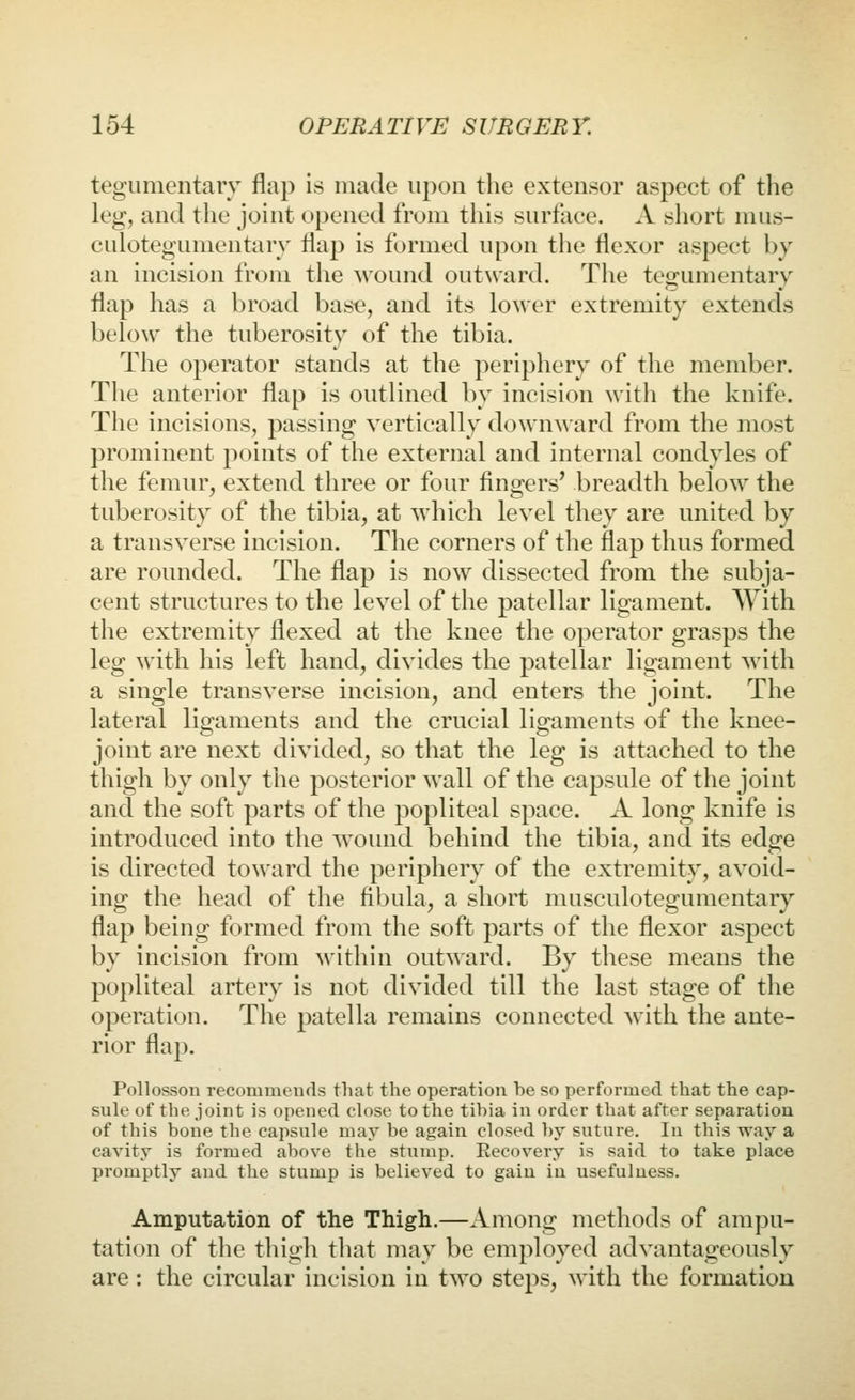 tegumentary flap is made upon the extensor aspect of the leg, and the joint opened from this surface. A short mus- culotegumentarv flap is formed upon the flexor aspect by an incision from the wound outward. The teo-umentarv flap has a broad h'ASQ, and its lower extremity extends below the tuberosity of the tibia. The operator stands at the periphery of the member. The anterior flap is outlined by incision with the knife. The incisions, passing vertically downward from the most prominent points of the external and internal condyles of the femur, extend three or four fingers' breadth below the tuberosity of the tibia, at which level they are united by a transverse incision. The corners of the flap thus formed are rounded. The flap is now dissected from the subja- cent structures to the level of the patellar ligament. \Yith the extremity flexed at the knee the operator grasps the leg with his left hand, divides the patellar ligament with a single transverse incision, and enters the joint. The lateral ligaments and the crucial ligaments of the knee- joint are next divided, so that the leg is attached to the thigh by only the posterior wall of the capsule of the joint and the soft parts of the popliteal space. A long knife is introduced into the wound behind the tibia, and its edge is directed toward the periphery of the extremity, avoid- ing the head of the fibula, a short musculotegumentary flap being formed from the soft parts of the flexor aspect by incision from within outward. By these means the popliteal artery is not divided till the last stage of the operation. The patella remains connected Avith the ante- rior flap. Pollosson recommends that the operation be so performed that the cap- sule of the joint is opened close to the tibia in order that after separation of this bone the capsule may be again closed by suture. In this way a cavity is formed above the stump. Recovery is said to take place promptly and the stump is believed to gain in usefulness. Amputation of the Thigh.—Among methods of ampu- tation of the thigh that may be employed advantageously are: the circular incision in two steps, with the formation