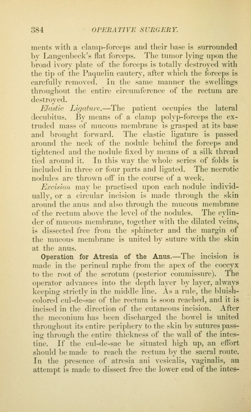 ments with a clanip-forceps and their base is surrounded by Langenbeck's flat forceps. The tumor lying upon the broad ivory plate of the forceps is totally destroyed with the tip of the Paquelin cautery^ after which the forceps is carefully removed. In the same manner the swellings throughout the entire circumference of the rectum are destroyed. EUiatic Ligature.—The patient occupies the lateral decubitus. By means of a clamp polyp-forceps the ex- truded mass of mucous membrane is grasped at its base and brought forward. The elastic ligature is passed around the neck of the nodule behind the forceps and tightened and the nodule fixed by means of a silk thread tied around it. In this way the whole series of folds is included in three or four parts and ligated. The necrotic nodules are thrown off* in the course of a week. Excision may l)e practised upon each nodule individ- uallv, or a circular incision is made through the skin around the anus and also through the mucous membrane of the rectum above the level of the nodules. The cylin- der of mucous membrane, together with the dilated veins, is dissected free from the sphincter and the margin of the mucous meml)rane is united by suture with the skin at the anus. Operation for Atresia of the Anus.—The incision is made in the perineal raphe from the apex of the coccyx to the root of the scrotum (posterior commissure). The operator advances into the depth layer by layer, always keeping strictly in the middle line. As a rule, the bluish- colorerl cul-de-sac of the rectum is soon reached, and it is incised in the direction of the cutaneous incision. After the meconium has been discharged the bowel is united throughout its entire periphery to the skin by sutures pass- ing through the entire thickness of the wall of the intes- tine. If the cul-de-sac be situated high up, an effort should 1)6 made to reach the rectum by the sacral route. In the presence of atresia ani vesicalis, vaginalis, an attempt is made to dissect free the lower end of the intes-