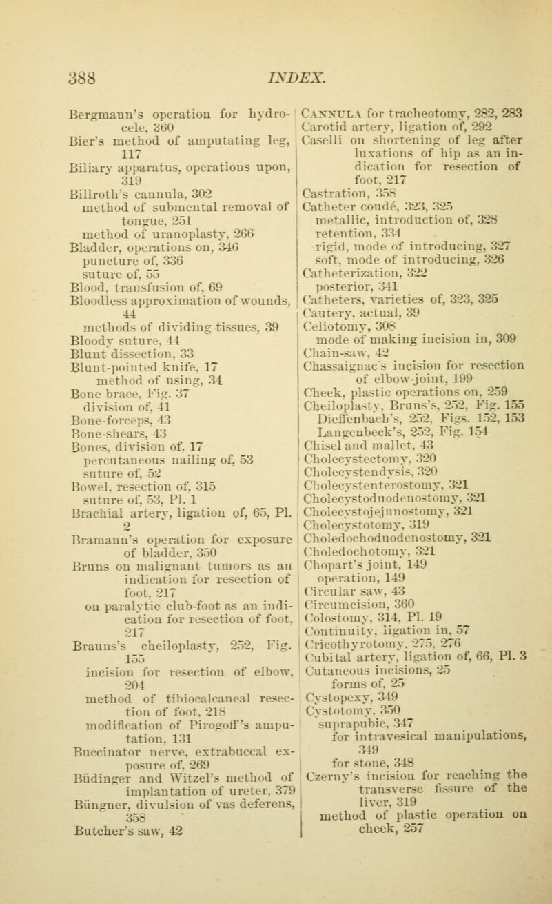 Bergmatin's operation for hydro- cele, cSdO Biers method of amputating leg, 117 Biliarv apparatus, operations upon, 319 Billroth's cannula, 302 method of submental removal of tongue, 251 method of uranoplasty. 266 Bladder, operations on, 346 puncture of, 336 suture of, 55 Blood, transfusion of. 69 Bloodless approximation of wounds. 44 methods of dividing tissues, 39 Bloody suture, 44 Blunt dissection. 33 Blunt-pointed knife, 17 method of using, 34 Bone brace. Fig. 37 division of. 41 Bone-forceps, 43 Bone-shears, 43 Bones, division of. 17 percutaneous nailing of, 53 suture of, 52 Bowel, resection of, 315 suture of, 53, PI. 1 Brachial artery, ligation of, 65, PI. 2 Bramann's operation for exposure of bladder. 350 Bruns on malignant tumors as an indication for resection of foot, 217 on paralytic club-foot as an indi- cation for resection of foot. 217 Brauns's cheiloplastv, 252, Fig. 155 incision for resection of elbow, 204 method of tibiocalcaneal resec- tion of foot. 218 modification of Pirogoff's ampu- tation. 131 Buccinator nerve, extrabuccal ex- posure of. 269 Biidinger and Witzel's method of implantation of ureter, 379 Biingner, divulsion of vas deferens, 358 Butcher's saw, 42 Cannula for tracheotomy, 282, 283 Carotid artery, ligation of, 292 Caselli on shortening of leg after luxations of hip as an in- dication for resection of foot, 217 Castration, 358 Catheter coude, 323, 325 metallic, introduction of, 328 retention. 334 rigid, mode of introducing, 327 soft, mode of introducing, 326 Catheterization, 322 posterior, 341 Catheters, varieties of, 323, 325 Cautery. a<'tual, 39 Celiotomy, 30S mode of making incision in, 309 Chain-saw, 42 Chassaignac's incision for resection of elbow-joint, 199 Cheek, plastic operations on. 259 Cheiloplasty. Bruns's, 252, Fig. 155 Dieffenbach's, 252, Figs. 152, 153 Langeubeck's, 252, Fig. 154 Chisel and mallet, 43 Cholecystectomy. 320 Cholecystendysis, 320 Cholecystenterostomy, 321 Cholecystoduodenostomy, 321 Cholecystojejunostomy, 321 Cholecystotomy, 319 Choledochoduodenostomy, 321 Choledochotomy. 321 Choparfs joint. 149 operation, 149 Circular saw, 43 Circumcision, 360 Colostomy, 314. PI. 19 Continuity, ligation in, 57 Cricothyrotomy. 275. 276 Cubital artery, ligation of, QQ, PI. 3 Cutaneous incisions, 25 forms of, 25 Cystopexy, 349 Cystotomy, 350 I su})rapubic, 347 for intravesical manipulations, .349 } for stone, 348 Czerny's incision for reaching the transverse fi.ssure of the liver, 319 method of plastic operation on cheek, 257