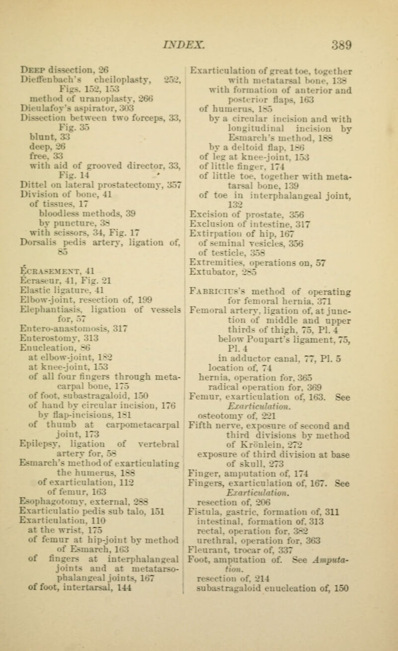 Deep dissection, 26 Dieffenbach's cheiloplastv, 252, Figs. 152, 153 methotl of uranoplasty, 266 Dieulafoy's aspirator, 303 Dissection between two forceps, 33, Fig. 35 blunt, 33 deep, 26 free, 33 with aid of grooved director. 33, Fig. 14 Dittel on lateral prostatectomy, 357 Division of hone, 41 of tissues, 17 bloodless methods, 39 by puncture, 3-':^ with scissors, 34, Fig. 17 Dorsalis pedis arterj-, ligation of, 85 ECRASEMENT. 41 Ecraseur, 41. Fig. 21 Elastic ligature, 41 Elbow-joint, resection of. 199 Elephantiasis, ligation of vessels for, 57 Eiitero-anastoniosis, 317 Enterostomy, 313 Enucleation, 86 I at ellxjw-joint, 182 at knee-joint, 153 of all four fingers through meta^ carpal bone, 175 j of foot, subastragaloid, 150 | of hand by circular incision, 176 i by flap-incisions, 131 ' of thumb at carpometacarpal joint, 173 Epilepsy, ligation of vertebral artery for. oS Esmarch's method of exarticulating the humerus. 1S8 of exarticulation, 112 of femur, 163 Esophagotomy, external, 233 Exarticulatio pedis sub talo, 151 Exarticulation. 110 . at the wrist. 175 I of femur at hip-joint by method of Esmarch, 163 of fingers at interphalangeal joints and at metatarso- , phalangeal joints, 167 of foot, iutertarsal, 144 Exarticulation of great toe, together with metatarsal bone, 138 with formation of anterior and posterior flaps, 163 of humeru.s, 1n5 by a circular incision and with longitudinal incision by I Esmarch's method, 188 I by a deltoid flap. Ie6 of leg at knee-joint, 153 of little finger, 174 of little toe. together with meta- tarsal bone, 139 of toe in interphalangeal joint, 132 Excision of prostate, 356 Exclusion of intestine, 317 Extirpation of hip, 167 of seminal vesicles. 356 of testicle, 358 Extremities, operations on, 57 Extubator, 285 Fabrictts's method of operating for femoral hernia. 371 Femoral artery, ligation of, at junc- tion of middle and upper thirds of thigh. 75. PI. 4 below Poupart's ligament. 75, PI. 4 in adductor canal, 77, PI. 5 location of, 74 hernia, operation for. 365 radical operation for, 369 Femur, exarticulation of, 163. See Exarticulation. osteotomy of. 221 Fifth nerve, exposure of second and third divisions by method of Kronlein, 272 exposure of third division at base of skull, -273 Finger, amputation of, 174 Fingers, exarticulation of, 167. See Rrarticuhition. resection of, 206 Fistula, gastric, formation of, 311 intestinal, formation of. 313 rectal, operation for, 3*2 urethral, operation for, 363 Fleurant, trocar of, 337 Foot, amputation of. See Amputa- tion. resection of. 214 subastragaloid enucleation o^ 150