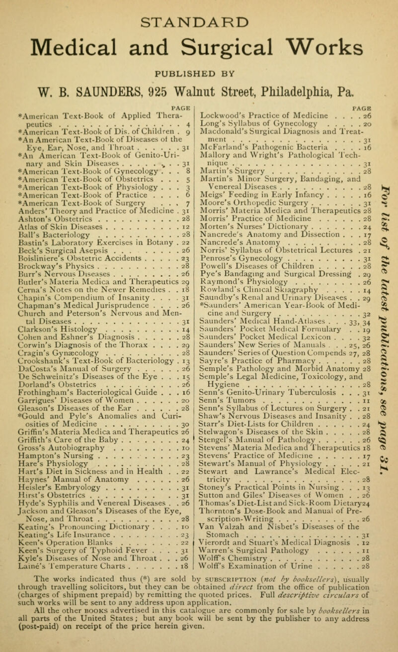 STANDARD Medical and Surgical Works PUBLISHED BY W. B. SAUNDERS, 925 Walnut Street, Philadelphia, Pa. PAGE ♦American Text-Book of Applied Thera- peutics 4 ♦American Text-Book of Dis. of Children . 9 *An American Text-Book of Diseases ot the Eye, Ear, Nose, and Ihroat 31 *An American Text-Book of Genito-Uri- nary and Skin Diseases > • • 31 ♦American Text-Book of Gynecology . . . 8 ♦American Text-Book of Obstetrics ... 5 ♦American Text-Book of Physiology ... 3 ♦.-Vmerican Text-Book of Practice .... 6 ♦American Text-Book of Surgery ... 7 Anders' Theory and Practice of IVIedicine . 31 Ashton's Obstetrics 28 Atlas of Skin Diseases 12 Ball's Bacteriology 28 Bastin's Laboratory Exercises in Botany . 22 Beck's Surgical Asepsis ... 26 Boisliniere's Obstetric Accidents 23 Ihockway's Physics 28 Burr's Nervous Diseases 26 liutler's Materia Medica and Therapeutics 29 Cerna's Notes on the Newer Remedies . . 18 Chapin's Compendium of Insanity . . . .31 Chapman's Medical Jurisprudence .... 26 Church and Peterson's Nervous and Men- tal Diseases 31 Clarkson's Histology 14 Cohen and Eshner's Diagnosis 28 Corwin's Diagnosis of the Thorax .... 29 Cragin's Gynaecology 28 Crookshanic's Text-Book of Bacteriology . 13 DaCosta's Manual of Surgery 26 De Schweinitz's Diseases of the Eye ... 15 Dorland's Obstetrics 26 Frothingham's Bacteriological Guide ... 16 Garrigues' Diseases of Women 20 Gleason's Diseases of the Ear 28 ♦Gould and Pyle's Anomalies and Curi- osities of Medicine 30 Griffin's Materia Medica and Therapeutics 26 Griffith's Care of the Baby 24 Gross's Autobiography 10 Hampton's Nursing 23 Hare's Physiology 28 Hart's Diet in Sickness and in Health . . 22 Haynes' Manual of Anatomy 26 Heisler's Embryology 31 Hirst's Obstetrics 31 Hyde's Syphilis and Venereal Diseases . . 26 Jackson and Gleason's Diseases of the Eye, Nose, and Throat 28 Keating's Pronouncing Dictionary .... 10 Keating's Life Insurance 23 Keen's Operation Blanks 22 Vierordt and Stuart's Medical Diagnosis . 12 Keen's Surgery of Typhoid Fever .... 31 Kyle's Diseases of Nose and Throat ... 26 Laine's Temperature Charts 18 PAGE Lockwood's Practice of Medicine .... 26 Long's Syllabus of Gynecology 20 Macdonald's Surgical Diagnosis and Treat- ment 31 McFarland's Pathogenic Bacteria .... 16 Mallory and Wright's Pathological Tech- nique 31 Martin's Surgery 28 Martin's Minor Surgery, Bandaging, and Venereal Diseases 28 Meigs' Feeding in Early Infancy 16 Moore's Orthopedic Surgery 31 Morris' Materia Medica and Therapeutics 28 Morris' Practice of Medicine 28 Morten's Nurses' Dictionary 24 Nancrede s Anatomy and Dissection ... 17 Nancrede's Anatomy 28 Norris' Syllabus of Obstetrical Lectures . 21 Penrose's Gynecology 31 Powell's Diseases of Children 28 Pye's Bandaging and Surgical Dressing . 29 Raymond's Physiology 26 Rowland's Clinical Skiagraphy 14 Saundby's Renal and Urinary Diseases . . 29 ♦Saunders' American Year-Book of Medi- cine and Surgery 32 Saunders' Medical Hand-Atlases . . . 33, 34 Saunders' Pocket Medical Formulary . . 19 Saunders' Pocket Medical Lexicon .... 32 Saunders' New Series of Manuals . . . 25, 26 Saunders' Series of Question Compends 27, 28 Sayre's Practice of Pharmacy 28 Semple's Pathology and Morbid Anatomy 28 Semple's Legal Medicine, 1'oxicology, and Hygiene 28 Senn's Genito-Urinary Tuberculosis ... 31 Senn's Tumors 11 Senn's Syllabus of Lectures on Surgery . . 21 Shaw's Nervous Diseases and Insanity . . 28 Starr's Diet-Lists for Children 24 Stelwagon's Diseases of the Skin 28 Stengel's Manual of Pathology 26 Stevens' Materia Medica and Therapeutics 18 Stevens' Practice of Medicine 17 Stewart's Manual of Physiology 21 Stewart and Lawrance's Medical Elec- tricity 28 Stoney's Practical Points in Nursing ... 13 Sutton and Giles' Diseases of Women . . 26 Thomas's Diet-List and Sick-Room Dietary24 Thornton's Dose-Book and Manual of Pre- scription-Writing 26 Van Valzah and Nisbet's Diseases of the Stomach 31 Warren's Surgical Pathology 11 WolflPs Chemistry 28 Wolff's Examination of Urine 28 The works indicated thus (♦) are sold by subscription {not by booksellers), usually through travelling solicitors, but they can be obtained direct from the office of publication (charges of shipment prepaid) by remitting the quoted prices. Full descriptive circulars of such works will be sent to any address upon application. All the other books advertised in this catalogue are commonly for sale by booksellers in all parts of the United States; but any book will be sent by the publisher to any address (post-paid) on receipt of the price herein given. * «. Citl