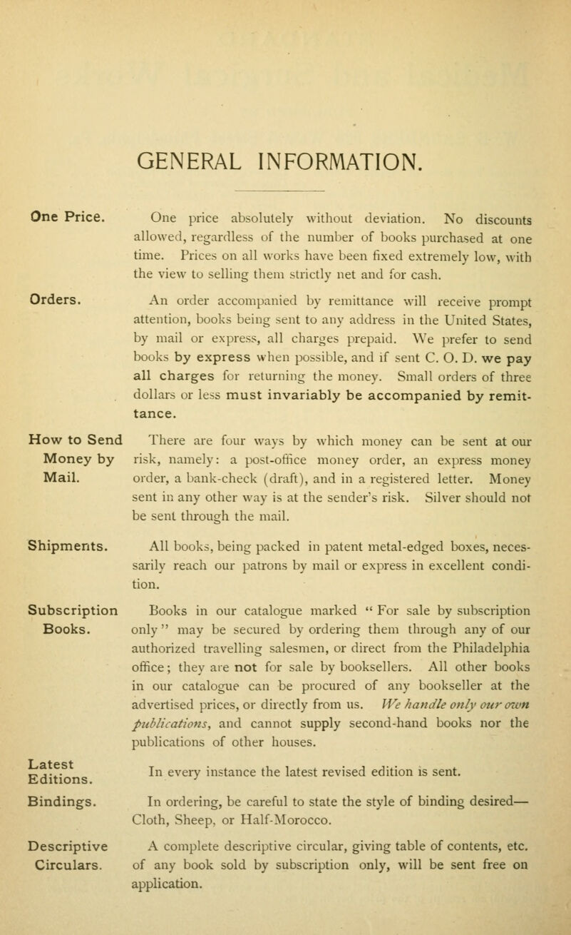 GENERAL INFORMATION. One Price. One price absolutely without deviation. No discounts allowed, regardless of the number of books puixhased at one time. Prices on all works have been fixed extremely low, with the view to selling them strictly net and for cash. Orders. An order accompanied by remittance will receive prompt attention, books being sent to any address in the United States, by mail or express, all charges prepaid. We prefer to send books by express when possible, and if sent C. O. D. we pay all charges for returning the money. Small orders of three dollars or less must invariably be accompanied by remit- tance. How to Send There are four ways by which money can be sent at our Money by risk, namely: a post-office money order, an express money Mail. order, a bank-check (draft), and in a registered letter. Money sent in any other way is at the sender's risk. Silver should not be sent through the mail. All books, being packed in patent metal-edged boxes, neces- sarily reach our patrons by mail or express in excellent condi- tion. Books in our catalogue marked  For sale by subscription only may be secured by ordering them through any of our authorized travelling salesmen, or direct from the Philadelphia office; they are not for sale by booksellers. All other books in our catalogue can be procured of any bookseller at the advertised prices, or directly from us. We handle only our own publications, and cannot supply second-hand books nor the publications of other houses. In every instance the latest revised edition is sent. In ordering, be careful to state the style of binding desired— Cloth, Sheep, or Half-Morocco. A complete descriptive circular, giving table of contents, etc. of any book sold by subscription only, will be sent free on application. Shipments. Subscription Books. Latest Editions. Bindings. Descriptive Circulars.