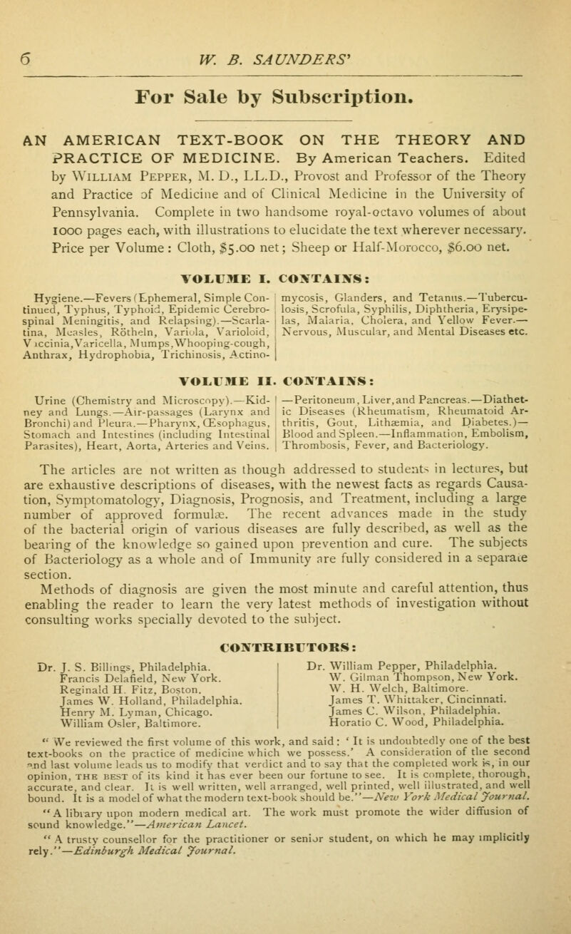 For Sale by Subscription. AN AMERICAN TEXT-BOOK ON THE THEORY AND PRACTICE OF MEDICINE. By American Teachers. Edited by William Pepper, M. D., LL.D., Provost and Professor of the Theory and Practice of Medicine and of Clinical Medicine in the University of Pennsylvania. Complete in two handsome royal-octavo volumes of about looo pages each, with illustrations to elucidate the text wherever necessary. Price per Volume : Cloth, $5.ck) net; Sheep or Half-Morocco, $6.00 net. VOI.IJME I. CONTAINS: Hygiene.—Fevers (Ephemeral, Simple Con- mycosis. Glanders, and Tetanus.—Tubercu- tinued, Typhus, Typhoid, Epidemic Cerebro- \ losis. Scrofula, Syphilis, Diphtheria, Erysipe- spinal Meningitis, and Relapsing).—Scarla- i las. Malaria. Cholera, and Yellow Fever.— tina, Measles, Rotheln, Variola, Varioloid, ' Nervous, Muscular, and Mental Diseases etc. V iccinia,Varicella, -Mumps,Whooping-cough, 1 Anthrax, Hydrophobia, Trichinosis, Acrino- | VOL.1 ME II. CONTAINS: Urine (Chemistry and Microscopy).—Kid- ney and Lungs.—Air-passages (Larynx and Bronchi) and Pleura.—Pharynx, (Esophagus, Stomach and Intestines (including Intestinal Parasites), Heart, Aorta, Arteries and Veins. —Peritoneum, Liver,and Pancreas.—Diathet- ic Diseases (Rheumatism, Rheumatoid Ar- thritis, Gout, Lithaemia, and Diabetes.)— Blood and Spleen.—Inflammation, Embolism, Thrombosis, Fever, and Bacteriology. The articles are not written as though addressed to students in lectures, but are exhaustive descriptions of diseases, with the newest facts as regards Causa- tion, Symptomatology, Diagnosis, Prognosis, and Treatment, including a large number of approved formulae. The recent advances made in the study of the bacterial origin of various diseases are fully described, as well as the bearing of the knowledge so gained upon prevention and cure. The subjects of Bacteriology as a whole and of Immunity are fully considered in a separate section. Methods of diagnosis are given the most minute and careful attention, thus enabling the reader to learn the very latest methods of investigation without consulting works specially devoted to the subject. CONTRIBLTORS: Dr. J. S. Billings, Philadelphia. Francis Delafield, New York. Reginald H. Fitz. Boston. James W. Holland, Philadelphia. Henry M. Lyman, Chicago. William Osier, Baltimore. Dr. William Pepper, Philadelphia. W. Gil man Thompson, New York. W. H. Welch, Baltimore. James T. Whittaker, Cincinnati. James C. Wilson, Philadelphia. Horatio C. Wood, Philadelphia.  We reviewed the first volume of this work, and said: ' It is undoubtedly one of the best text-books on the practice of medicine which we possess.' A consideration of the second .nd last volume leads us to modify that verdict and to say that the completed work ts, in our opinion, the best of its kind it has ever been our fortune to see. It is complete, thorough, accurate, and clear. It is well written, well arranged, well printed, well iilustrated, and well bound. It is a model of what the modern text-book should be.—Nerv York Medical yournal.  A library upon modern medical art. The work must promote the wider diffusion of sound knowledge.—American Lancet.  \ trusty counsellor for the practitioner or senior student, on which he may implicitly rely.—Edinburgh Medical yournal.