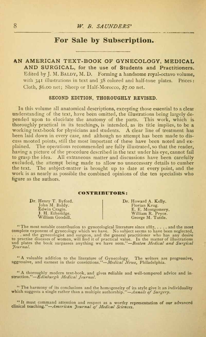 For Sale by Subscription. AN AMERICAN TEXT-BOOK OF GYNECOLOGY, MEDICAL AND SURGICAL, for the use of Students and Practitioners. Edited by J. M. Baldy, M. D. Forming a handsome royal-octavo volume, with 341 illustrations in text and 38 colored and half-tone plates. Prices : Cloth, 36.00 net; Sheep or Half-Morocco, $7.00 net. SECOND EDITION, THOROUGHLY REVISED. In this volume all anatomical descriptions, excepting those essential to a clear understanding of the text, have been omitted, the illustrations being largely de- pended upon to elucidate the anatomy of the parts. This work, which is thoroughly practical in its teachings, is intended, as its title implies, to be a working text-book for physicians and students. A clear line of treatment has been laid down in every case, and although no attempt has been made to dis- cuss mooted points, still the most important of these have been noted and ex- plained. The operations recommended are fully illustrated, so that the reader, having a picture of the procedure described in the text under his eye, cannot fail to grasp the idea. All extraneous matter and discussions have been carefully excluded, the attempt being made to allow no unnecessary details to cumber the text. The subject-matter is brought up to date at every point, and the work is as nearly as possible the combined opinions of the ten specialists who figure as the authors. COXTRIB1JTORS: Dr. Henry T. Byford. John M. Baldy. Edwin Cragin. ). H. Etheridge. William Goodell. Dr. Howard A. Kelly. Florian Krug. E. E. Montgomery. William R. Pryor. George M. Tuttle. The most notable contribution to gynecological literature since 1887, .... and the most complete exponent of gynecology which we have. No subject seems to have been neglected, .... and the gynecologist and surgeon, and the general practitioner who has any desire to practise diseases of women, will find it of practical value. In the matter of illustrations and plates the book surpasses anything we have seen.—Boston Medical and Surgical yournal.  A valuable addition to the literature of Gynecology. The writers are progressive, aggressive, and earnest in their convictions.—Medical News, Philadelphia.  A thoroughly modern text-book, and gives reliable and well-tempered advice and in struction.—Edinburgh Medical Journal.  The harmony of its conclusions and the homogeneity of its style give it an individuality which suggests a single rather than a multiple authorship.—Annals 0/ Surgery.  It must command attention and respect as a worthy representation of our advanced clinical teaching.—American yournal 0/ Medical Sciences.