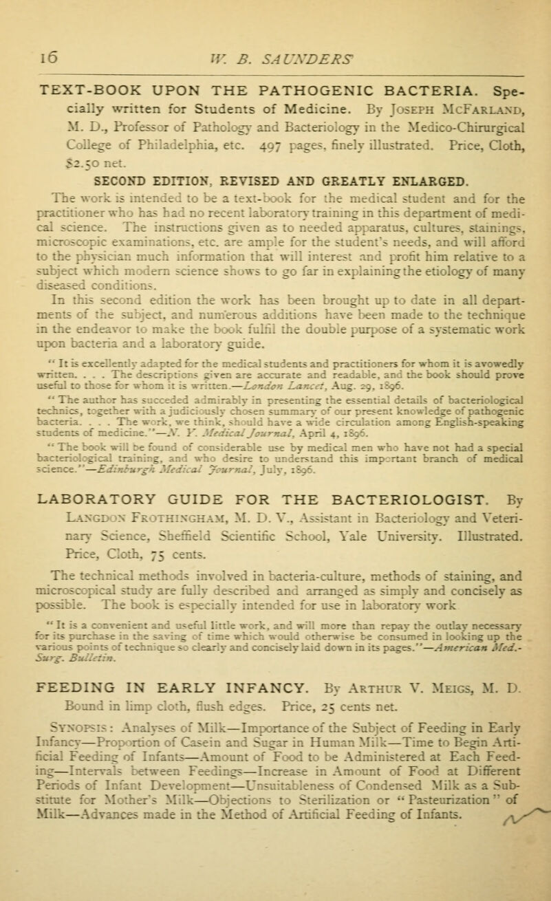 TEXT-BOOK UPON THE PATHOGENIC BACTERIA. Spe- cially written for Students of Medicine. By Joseph McFari_a_nd, M. D., Professor of Patholog}- and Bacterioiogy in the Medico-Chirurgical Collie of Philadelphia, etc. 497 pages, finely illustrated. Price, Qoth, S2.50 r.cr. SECOND EDITION, REVISED AND GREATLY ENLARGED. The work is intended to be a text-book for the medical student and for the practitioner who has had no recent laboratory-traimng in this department of medi- cal science. The instructions given as to needed apparatus, cultures, staining.-, microscopic examinations, etc. are ample for the student's needs, and will aflbrd to the physician much information that will interest and profit him relative to a subject which modem science shows to go far in explaining the etiology of many diseased conditions. In this second edition the work has been brought up to date in all depart- ments of the subject, and numerous additions have been made to the technique in the endeavor to make the book fulfil the double purpose of a systematic work upon bacteria and a laboratory guide.  It is excellently adapted for the medical students and practitioners for whom it is avowedly written. . . . The descriptions given are accurate and readable, and the book should prove useful to those for whom it is written.—Londcn Lancet, Aug. 29, 1S96.  The author has succeded admirably in presenting the essential details of bacteriological technics, together with a judiciously chosen siunmarj- of our present knowledge of pathogenic bacteria. . . . The work, we think, should have a \*-ide circulation among English-speaking students of medicine.—.V. Y. Medical Journal, April 4, 1896.  The book will be found of considerable use by medical men who have not had a special bacteriological training, and who desire to understand this important branch of medical science.—Edinburgh Medical ycurnal, July, 1896. LABORATORY GUIDE FOR THE BACTERIOLOGIST. By L.\XGDON Frothixgham, M. D. v.. Assistant in Bacteriolog}- and Veteri- nary Science, Sheffield Scientific School, Vale University. Illustrated. Price, Cloth, 75 cents. The technical methods involved in bacteria-culture, methods of staining, and microscopical study are fully described and arranged as simply and concisely as possible. The book is especially intended for use in laboratory work  It is a convenient and usefiil little work, and will more than repay the outlay necessary for its purchase in the saving of time which woiild otherwise be consumed in looking up the various points of technique so clearly and concisely laid down in its pages.—Armrican Med.- Su rg. Bull-:tin. FEEDING IN EARLY INFANCY. By Arthur V. Meigs, M. D. Bound in limp cloth, flush edges. Price, 25 cents net. Synopsis : Analyses of Milk—Importance of the Subject of Feeding in Early Infancy—Prop^ortion of Casein and Sugar in Human Milk—Time to Begin Arti- ficial Feeding of Infants—Amount of Food to be Administered at Each Feed- ing—Intervals between Feedings—Increase in Amount of Food at Different Periods of Infant Development—Unsuitableness of Conden.^d Milk as a Sub- stitute for Mother's Milk—Objections to Sterilization or *'Pasteurization  of Milk—Advances made in the Method of Artificial Feeding of Infants. y*/