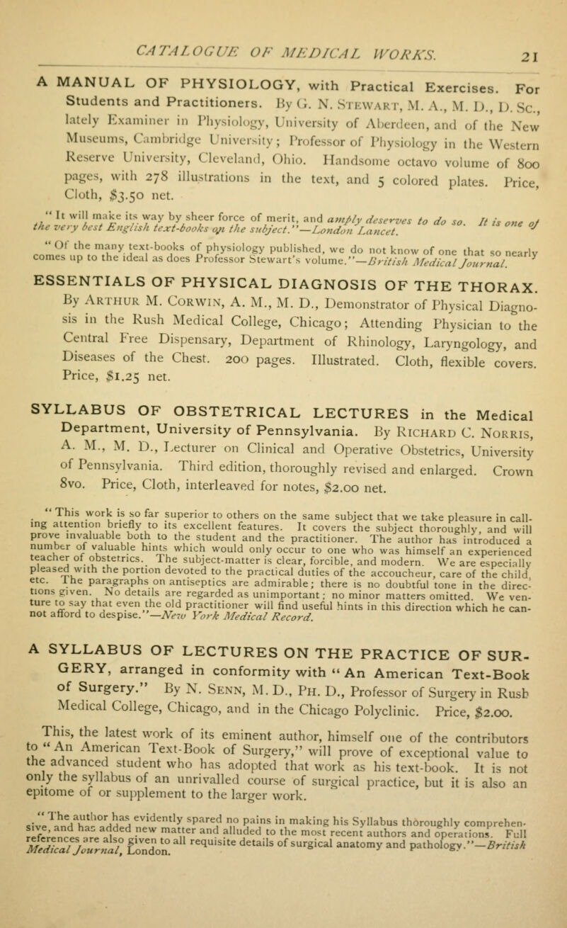 A MANUAL OF PHYSIOLOGY, with Practical Exercises. For Students and Practitioners. Hy (i. N. Si kwart, M. A., M. D, D. Sc lately Examiner in Physiology, University of Aberdeen, and of the New' Museums, Cambridge University; Professor of Physiology in the Western Reserve University, Cleveland, Ohio. Handsome octavo vokime of 800 pages, with 278 illustrations in the text, and 5 colored plates. Price, Cloth, $3.50 net. ,. ^' ^''i ';*'^*^ 'f. y^y by sheer force of merit, and a,npiy deserves to do so. It is one of the very best English text-books o^ the subject.' '—London Lancet. ^  Of the many text-books of physiology published, we do not know of one that so nearlv comes up to the ideal as does Professor Stewart's volume.-Z.'r///^/, Medical Journal ^ ESSENTIALS OF PHYSICAL DIAGNOSIS OF THE THORAX. By Arthur M. Curwin, A. M., M. D., Demonstrator of Physical Diagno- sis in the Rush Medical College, Chicago; Attending Physician to the Central Free Dispensary, Department of Rhinology, Laryngology, and Diseases of the Chest. 200 pages. Illustrated. Cloth, flexible covers. Price, $1.25 net. SYLLABUS OF OBSTETRICAL LECTURES in the Medical Department, University of Pennsylvania. By Richard C. Norris, A. M., M. D., Lecturer on Clinical and Operative Obstetrics, University of Pennsylvania. Third edition, thoroughly revised and enlarged. Crown 8vo. Price, Cloth, interleaved for notes, $2.00 net.  This work is so far superior to others on the same subject that we take pleasure in call- ing attention briefly to its excellent features. It covers the subject thoroughly, and will prove invaluable both to the student and the practitioner. The author has introduced a number of valuable hints which would only occur to one who was himself an experienced teacher of obstetrics. Ihe subject-matter is clear, forcible, and modern. We are especially pleased with the portion devoted to the practical duties of the accoucheur, care of the child etc. Ihe paragraiphs on antiseptics are admirable; there is no doubtful tone in the direc- tions given. No details are regarded as unimportant; no minor matters omitted We ven- ture to say that even the old practitioner will find useful hints in this direction which he can- not afford to despise. '—New York Medical Record. A SYLLABUS OF LECTURES ON THE PRACTICE OF SUR- GERY, arranged in conformity with  An American Text-Book of Surgery. By N. Senn, M. D., Ph. D., Professor of Surgery in Rush Medical College, Chicago, and in the Chicago Polyclinic. Price, ;^2.00. This, the latest work of its eminent author, himself one of the contributors to ' An American Text-Book of Surgery, will prove of exceptional value to the advanced student who has adopted that work as his text-book. It is not only the syllabus of an unrivalled course of surgical practice, but it is also an epitome of or supplement to the larger work. .ivl^?'nYw°/HH^^^''''^^''y 'P-''^'^ l? ?^'' ' '^^'g bis Syllabus thoroughly comprehen- refc;.nrl !rAl= ^^ ^Vi^' ^'-^ ?^^^ '° '^'^ '^t '^^^^' ^thors and Operations Full