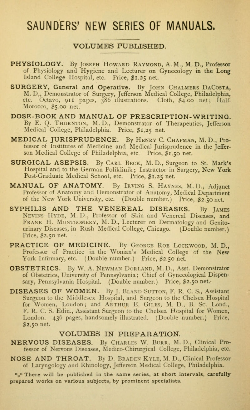 SAUNDERS' NEW SERIES OF MANUALS. VOLUMES PUBLISHED. PHYSIOLOGY. By Joseph Howard Raymond, A. M., M. D., Professor of Physiology and Hygiene and Lecturer on Gynecology in the Long Island College Hospital, etc. Price, $1.25 net. SURGERY, General and Operative. By John Chalmers DaCosta, M. D,, Demonstrator of Surgery, Jefferson Medical College, Philadelphia, etc. Octavo, 911 pages, 386 illustrations. Cloth, $4.00 net; Half- Morocco, $5.00 net. DOSE-BOOK AND MANUAL OF PRESCRIPTION-WRITING. By E. Q. Thornton, M. D., Demonstrator of Therapeutics, Jefferson Medical College, Philadelphia. Price, $1.25 net. MEDICAL JURISPRUDENCE. By Henry C. Chapman, M. D., Pro- fessor of Institutes of Medicine and Medical Jurisprudence in the Jeffer- son Medical College of Philadelphia, etc. Price, 31.50 net. SURGICAL ASEPSIS. By Carl Beck, M.D., Surgeon to St. Mark's Hospital and to the German Poliklinik; Instructor in Surgery, New York Post-Graduate Medical School, etc. Price, $1.25 net. MANUAL OF ANATOMY. By Irving S. Haynes, M. D., Adjunct Professor of Anatomy and Demonstrator of Anatomy, Medical Department of the New York University, etc. (Double number.) Price, $2.50 net. SYPHILIS AND THE VENEREAL DISEASES. By James Nevins Hyde, M. D., Professor of Skin and Venereal Diseases, and Frank H. Montgomery, M. D., Lecturer on Dermatology and Genito- urinary Diseases, in Rush Medical College, Chicago. (Double number.) Price, $2.50 net. PRACTICE OF MEDICINE. By George Roe Lockwood, M. D., Professor of Practice in the Woman's Medical College of the New York Infirmary, etc. (Double number.) Price, ^2.50 net. OBSTETRICS. By W. A. Newman Dorland, M. D., Asst. Demonstrator of Obstetrics, University of Pennsylvania; Chief of Gynecological Dispen- sary, Pennsylvania Hospital. (Double number.) Price, $2.50 net. DISEASES OF WOMEN. By J. Bland Sutton, F. R. C. S., Assistant Surgeon to the Middlesex Hospital, and Surgeon to the Chelsea Hospital for Women, London; and Arthur E. Giles, M. D., B. Sc. Lond., F. R. C. S. Edin., Assistant Surgeon to the Chelsea Hospital for Women, London. 436 pages, handsomely illustrated. (Double number.) Price, $2.50 net. VOLUMES IN PREPARATION. NERVOUS DISEASES. By Charles W. Burr, M. D., Clinical Pro- fessor of Nervous Diseases, Medico-Chirurgical College, Philadelphia, etc. NOSE AND THROAT. By D. Braden Kyle, M. D., Clinical Professor of Laryngology and Rhinology, Jefferson Medical College, Philadelphia. *if* There will be published in the same series, at short intervals, carefully prepared works on various subjects, by prominent specialists.