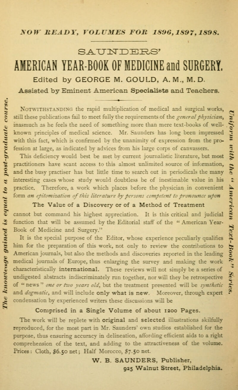 yoW HEADY, VOLUMES FOB 1896,1897,1898, sa.tj:^ide:e^.s' AMERICAN YEAR-BOOK OF MEDICINE and SURGERY. Edited by GEORGE M. GOULD, A. M., M. D. Assisted by Eminent American Specialibts and Teachers. ?i Notwithstanding the rajrid multiplication of medical and sui^cal works, still these publications fail to meet fiilly the requirements of the general physician^ inasmuch as he feels the need of something more than mere text-books of well- known [Hinciples of medical science. Mr. Saunders has long been impressed with this fact, which is confirmed by the unanimity of expression from the pro- fession at large, as indicated by ad\ices from his large corps of canvassers. This deficiency would best be met by current journalistic literature, but most practitioners have scant access to this almost unlimited source of information, and the busy practiser has but Uttle time to search out in periodicals the many interesting cases whose study would doubtless be of inestimable value in his practice. Therefore, a work which places before the physician in convenient form CM epitomisation of this literature by persons competent to pronounce upon The Value of a Discovery or of a Method of Treatment cannot but conmiand his highest appreciation. It is this critical and judicial $ function that will be assumed by the Editorial staff of the  American Year- Bc«ok of Medicine and Suigery. a' It is the special purpose of the Ekiitor, whose experience pecuharly qualifies » hira for the jx^eparation of this work, not only to review the contributions to ^ American journals, but also the methods and discoveries reported in the leading ^ medical journals of Europe, thus enlarging the survey and making the work ^ characteristicallv international. These reviews will not simply be a series of -: digested abstracts indiscriminately run together, nor will they be retrospective * :: *' news oiu or two years old, but the treatment presented will be synthetic ^ and dogmatic^ and will include only what is new. Moreover, through expert * condensation 1^ experienced writers these discussions will be Comprised in a Single Volume of about 1200 Pages. The work will be replete with original and selected illustrations skilfully reproduced, for the most part in Mr. Saunders own studios established for the purpose, thus ensuring accuracy in delineation, affording efficient aids to a right comprehension of the text, and adding to the attractiveness of the volume. Prices: Qoth, j;6.50 net; Half Morocco, ^7.50 net. W. B. SAUNDERS. Publisher, 925 Walnut Street, Philadelphia.