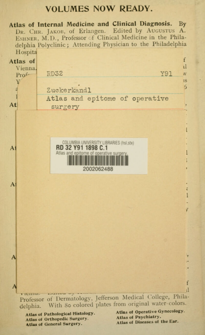 VOLUMES NOW READY. Atlas of Internal Medicine and Clinical Diagnosis. By Dr. Chk. Jamji;, ol Erlangen. Edited by Auuustus A. EsHNER, M.I)., Professor 1 Clinical Medicine in the Phila- delphia Polyclinic; Attending Physician to the Philadelphia Hospita Atlas of f \ ienna, Pror- I rtD32 Y91 Atl Zuckerkandl Atlas and epitome of operative sur ;:ery A COLUMBIA UNIVERSITY LIBRARIES (hsi.stx) RD 32 Y91 1898 C.1 Atlas and epitome of operative surqer 2002062488 11 is f l1 Professor of^lTeTmatologv. Jefferson Medical College, Phila- delphia. With 8o colored plates from original water-colors. Atlas of Pathological Histology. Atla^ of Operative Gynecology. Atlas of Orthopedic Surgery. Atlas of General Surgery. Atlas of Psychiatry. Atlas of Diseases of the Ear.